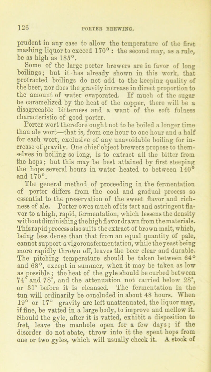 prudent in any case to allow the temperature of the first mashing liquor to exceed 170° : the second may, as a rule, be as high as 185°. Some of the large porter brewers are in favor of long boilings; but it has already shown in this werk, that protracted boilings do not add to the keeping quality of the beer, nor does the gravity increase in direct proportion to the amount of water evaporated. If much of the sugar be caramelized by the heat of the copper, there will be a disagreeable bitterness and a want of the soft fulness characteristic of good porter. Porter wort therefore ought not to be boiled a longer time than ale wort—that is, from one hour to one hour and a half for each wort, exclusive of any unavoidable boiling for in- crease of gravity. One chief object brewers propose to them- selves in boiling so long, is to extract all the bitter from the hops ; but this may be best attained by first steeping the hops several hours in water heated to between 140° and 170°. The general method of proceeding in the fermentation of porter differs from the cool and gradual process so essential to the preservation of the sweet flavor and rich- ness of ale. Porter owes much of its tart and astringent fla- vor to a high, rapid, fermentation, which lessens the density without diminishing the high flavor drawn from the materials. This rapid process also suits the extract of brown malt, which, being less dense than that from an equal quantity of pale, cannot support avigorousfermentation, while theyeastbeing more rapidly thrown off, leaves the beer clear and durable. The pitching temperature should be taken between 64° and 68°, except in summer, when it may be taken as low as possible ; the heat of the gyle should be curbed between 74° and 78°, aud the attenuation not carried below 2S“, or 31° before it is cleansed. The fermentation in the tun will ordinarily be concluded in about 48 hours. When 19° or 17° gravity are left unattenuated, the liquor may, if fine, be vatted in a large body, to improve and mellow it. Should the gyle, after it is vatted, exhibit a disposition to fret, leave the manhole open for a few days; if the disorder do not abate, throw into it the spent hops from one or two gyles, which will usually check it. A stock of