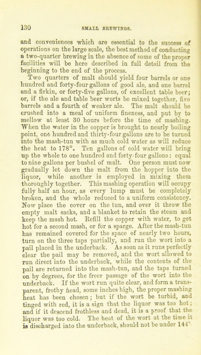 and conveniences which are essential to the success of operations on the large scale, the best method of conducting a two-quarter brewing in the absence of some of the proper facilities will be here described in full detail from the beginning to the end of the process. Two quarters of malt should yield four barrels or one hundred and forty-four gallons of good ale, and one barrel and a firkin, or forty-five gallons, of excellent table beer; or, if the ale and table beer worts be mixed together, five barrels and a fourth of weaker ale. The malt should be crushed into a meal of uniform fineness, and put by to mellow at least 30 hours before the time of mashing. When the water in the copper is brought to nearly boiling point, one hundred and thirty-four gallons are to be turned into the mash-tun with as much cold water as will reduce the heat to 178°. Ten gallons of cold water will bring up the whole to one hundred and forty-four gallons: equal to nine gallons per bushel of malt. One person must now gradually let down the malt from the hopper into the liquor, while another is employed in mixing them thoroughly together. This mashing operation will occupy fully half an hour, as every lump must be completely broken, and the whole reduced to a uniform consistency. Now place the cover on the tun, and over it throw the empty malt sacks, and a blanket to retain the steam and keep the mash hot. Kefill the copper with water, to get hot for a second mash, or for a sparge. After the mash-tun has remained covered for the space of nearly two hours, turn on the three taps partially, and run the wort into a pail placed in the underback. As soon as it runs perfectly clear the pail may be removed, and the wort allowed to run direct into the underback, while the contents of the pail are returned into the mash-tun, and the taps turned on by degrees, for the freer passage of the wort into the underback. If the wort run quite clear, and form a trans- parent, frothy head, some inches high, the proper mashing heat has been chosen ; but if the wort be turbid, and tinged with red, it is a sign that the liquor was too hot; and if it descend frothless and dead, it is a proof that the liquor was too cold. The heat of the wort at the time it is discharged into the underback, should not be under 144
