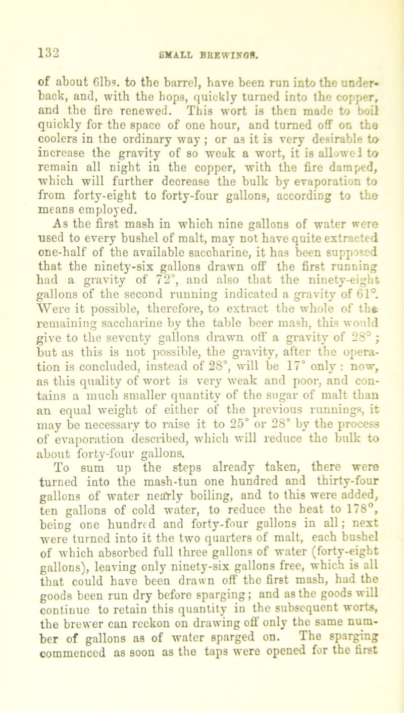 of about Gibs, to the barrel, have been run into the under- back, and, with the hops, quickly turned into the copper, and the fire renewed. This wort is then made to boil quickly for the space of one hour, and turned off on the coolers in the ordinary way ; or as it is very desirable to increase the gravity of so weak a wort, it is allowei to remain all night in the copper, with the fire damped, which will further decrease the bulk by evaporation to from forty-eight to forty-four gallons, according to the means employed. As the first mash in which nine gallons of water were used to every bushel of malt, may not have quite extracted one-half of the available saccharine, it has been supposed that the ninety-six gallons drawn off the first running had a gravity of 72°, and also that the ninety-eight gallons of the second running indicated a gravity of 61°. Were it possible, therefore, to extract the whole of the remaining saccharine by the table beer mash, this would give to the seventy gallons drawn off a gravityr of 28°; but as this is not possible, the gravity, after the opera- tion is concluded, instead of 28°, will be 17° only : now, as this quality of wort is very weak and poor, and con- tains a much smaller quantity of the sugar of malt than an equal weight of either of the previous runnings, it may be necessary to raise it to 25° or 28° by the process of evaporation described, which will reduce the bulk to about forty-four gallons. To sum up the steps already taken, there were turned into the mash-tun one hundred and thirty-four gallons of water nearly boiling, and to this were added, ten gallons of cold water, to reduce the heat to 178°, being one hundred and forty-four gallons in all; next were turned into it the two quarters of malt, each bushel of which absorbed full three gallons of water (forty-eight gallons), leaving only ninety-six gallons free, which is all that could have been drawn off the first mash, had the goods been run dry before sparging; and as the goods will continue to retain this quantity in the subsequent worts, the brewer can reckon on drawing off only the same num- ber of gallons as of water sparged on. The sparging commenced as soon as the taps were opened for the first