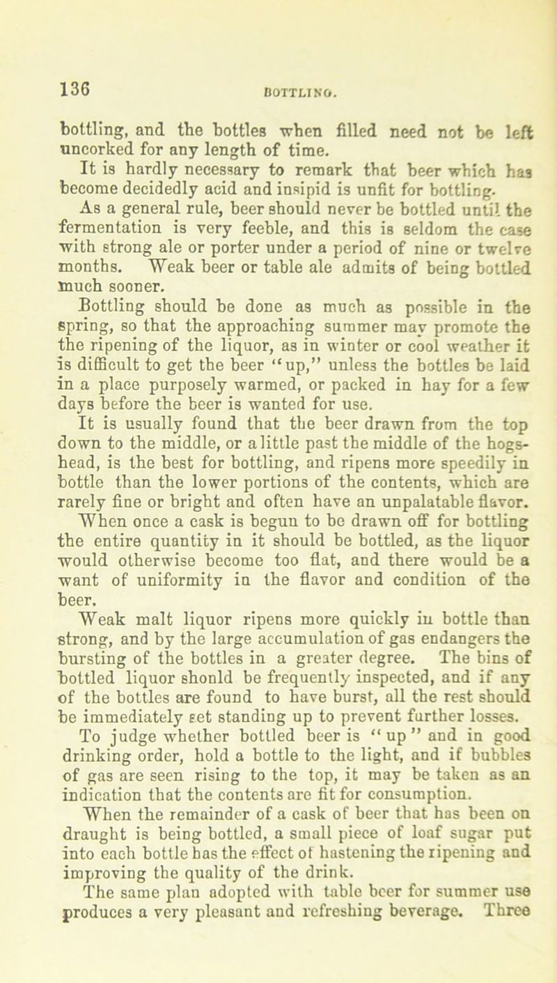 bottling, and the bottles when filled need not be left uncorked for any length of time. It is hardly necessary to remark that beer which has become decidedly acid and insipid is unfit for bottling. As a general rule, beer should never be bottled until the fermentation is very feeble, and this is seldom the case with strong ale or porter under a period of nine or twelve months. Weak beer or table ale admits of being bottled much sooner. Bottling should be done as much as possible in the spring, so that the approaching summer may promote the the ripening of the liquor, as in winter or cool weather it is difficult to get the beer “up,” unless the bottles be laid in a place purposely warmed, or packed in hay for a few days before the beer is wanted for use. It is usually found that the beer drawn from the top down to the middle, or a little past the middle of the hogs- head, is the best for bottling, and ripens more speedily in bottle than the lower portions of the contents, which are rarely fine or bright and often have an unpalatable flavor. When once a cask is begun to be drawn off for bottling the entire quantity in it should be bottled, as the liquor would otherwise become too flat, and there would he a want of uniformity in the flavor and condition of the beer. Weak malt liquor ripens more quickly in bottle than strong, and by the large accumulation of gas endangers the bursting of the bottles in a greater degree. The bins of Bottled liquor should be frequently inspected, and if any of the bottles are found to have burst, all the rest should be immediately set standing up to prevent further losses. To judge whether bottled beer is “ up ” and in good drinking order, hold a bottle to the light, and if bubbles of gas are seen rising to the top, it may be taken as an indication that the contents are fit for consumption. When the remainder of a cask of beer that has been on draught is being bottled, a small piece of loaf sugar put into each bottle bas the effect of hastening the ripening and improving the quality of the drink. The same plan adopted with table beer for summer use produces a verj' pleasant and refreshing beverage. Three