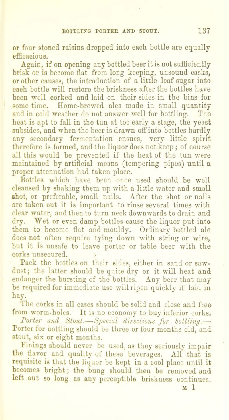 or four stoned raisins dropped into each bottle are equally efficacious. Again, if on opening any bottled beer it is not sufficiently brisk or is become flat from long keeping, unsound casks, or other causes, the introduction of a little loaf sugar into each bottle 'will restore the briskness after the bottles have been well corked and laid on their sides in the bins for some time. Home-brewed ales made in small quantity and in cold weather do not answer well for bottling. The heat is apt to fall in the tun at too early a stage, the yeast subsides, and when the beer is drawn off into bottles hardly any secondary fermentation ensues, very little spirit therefore is formed, and the liquor does not keep; of course all this would be prevented if the heat of the tun were maintained by artificial means (tempering pipes) until a proper attenuation had taken place. Bottles which have been once used should be well cleansed by shaking them up with a little water and small shot, or preferable, small nails. After the shot or nails are taken out it is important to rinse several times with clear water, and then to turn neck down wards to drain and dry. Wet or even damp bottles cause the liquor put into them to become flat and mouldy. Ordinary bottled ale does not often require tying down with string or wire, but it is unsafe to leave porter or table beer with the corks unsecured. Pack the bottles on their sides, either in sand or saw- dust; the latter should be quite dry or it will heat and endanger the bursting of the bottles. Any beer that may be required for immediate use will ripen quickly if laid in hay. The corks in all cases should be solid and close and free from worm-holes. It is no economy to buy inferior corks. Porter and Stout.—Special directions for bottling—• Porter for bottling should be three or four months old, and stout, six or eight months. Finings should never be used, a3 they seriously impair the flavor and quality of these beverages. All that is requisite is that the liquor be kept in a cool place until it becomes bright; the bung should then be removed and left out so long as any perceptible briskness continues. M 1
