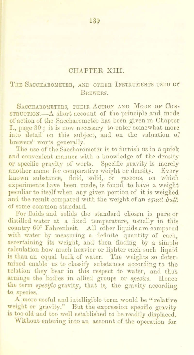 CHAPTER XIII. The Saccuaroiieter, and other Instruments used by Brewers. Saccharometers, their Action and Mode of Con- struction.—A short account of the principle and mode of action of the Saccharometer has been given in Chapter 1., page 30 ; it is now necessary to enter somewhat more into detail on this subject, and on the valuation of brewers’ worts generally. The use of the Saccharometer is to furnish us in a quick and convenient manner with a knowledge of the density or specific gravity of worts. Specific gravity is merely another name for comparative weight or density. Every known substance, fluid, solid, or gaseous, on which experiments have been made, is found to have a weight pecidiar to itself when any given portion of it is weighed and the l’esult compai'ed with the weight of an equal bulk of some common standard. Eor fluids and solids the standard chosen is pure or distilled water at a fixed temperature, usually in this country GO0 Fahrenheit. All other liquids are compared with water by measuring a definite quantity of each, ascertaining its weight, and then finding by a simple calculation how much heavier or lighter each such liquid is than an equal bulk of water. The weights so deter- mined enable us to classify substances according to the relation they bear in this respect to water, and thus arrange the bodies in allied groups or species. Hence the term specific gravity, that is, the gravity according to species. A more useful and intelligible term would be “ relative weight or gravity.” But the expi-ession specific gravity is too old and too well established to be readily displaced. Without entering into an account of the operation for