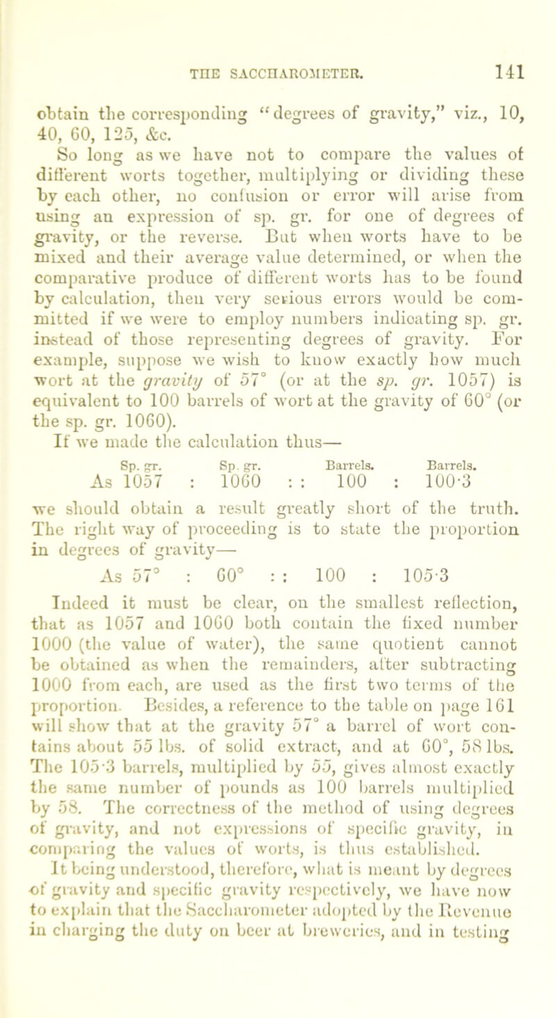 obtain the corresponding “degrees of gravity,” viz., 10, 40, 60, 125, &c. So long as we have not to compare the values of different worts together, multiplying or dividing these by each other, no confusion or error will arise from using an expression of sp. gr. for one of degrees of gravity, or the reverse. But when worts have to be mixed and their average value determined, or when the comparative produce of different worts has to be found by calculation, theu very serious errors would be com- mitted if we were to employ numbers indicating sp. gr. instead of those representing degrees of gravity. For example, suppose we wish to know exactly how much wort at the gravity of 57° (or at the sp. gr. 1057) is equivalent to 100 barrels of wort at the gravity of 60° (or the sp. gr. 1060). If we made the calculation thus— Sp. gT. Sp. gr. Barrels. Barrels. As 1057 : 1060 : : 100 : 100-3 we should obtain a result greatly short of the truth. The right way of proceeding is to state the proportion in degrees of gravity— As 57° : 60° : : 100 : 105 3 Indeed it must be clear, on the smallest reflection, that as 1057 and 1060 both contain the fixed number 1000 (the value of water), the same quotient cannot be obtained as when the remainders, after subtracting 1000 from each, are used as the first two terms of the proportion. Besides, a reference to the table on page 161 will show that at the gravity 57° a barrel of wort con- tains about 55 lbs. of solid extract, and at 60°, 58 lbs. The 105-3 barrels, multiplied by 55, gives almost exactly the same number of pounds as 100 barrels multiplied by 58. The correctness of the method of using degrees of gravity, and not expressions of specific gravity, in comparing the values of worts, is thus established. It being understood, therefore, what is meant by degrees of gravity and specific gravity respectively, we have now to explain that the Saccharometer adopted by the Revenue in charging the duty on beer at breweries, and in testing