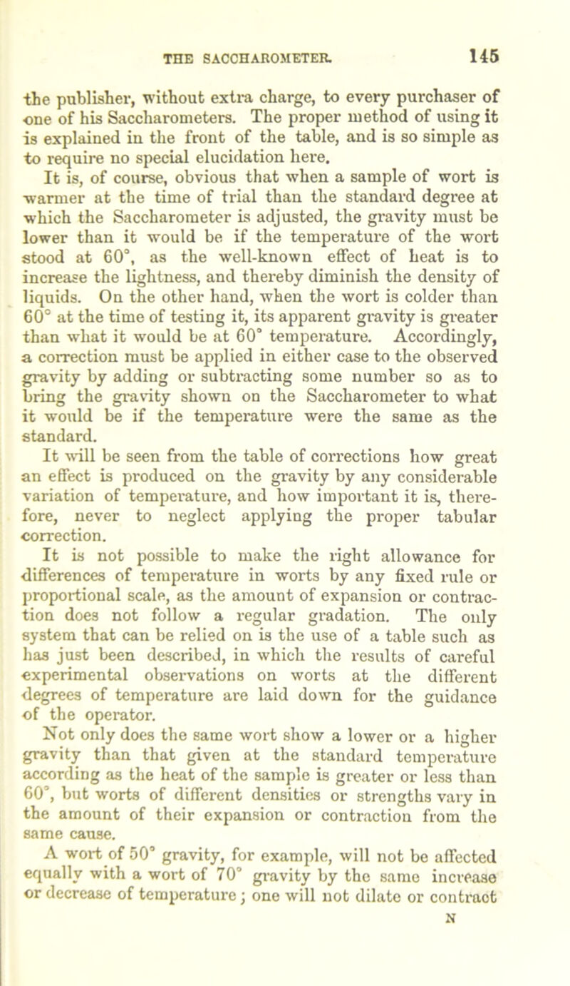 the publisher, without extra charge, to every purchaser of •one of his Saccharometers. The proper method of using it is explained in the front of the table, and is so simple as to require no special elucidation here. It is, of course, obvious that when a sample of wort is warmer at the time of trial than the standard degree at which the Saccharometer is adjusted, the gravity must be lower than it would be if the temperature of the wort stood at 60°, as the well-known effect of heat is to increase the lightness, and thereby diminish the density of liquids. On the other hand, when the wort is colder than 60° at the time of testing it, its apparent gi-avity is greater than what it would be at 60° temperature. Accordingly, a correction must be applied in either case to the observed gravity by adding or subtracting some number so as to bring the gravity shown on the Saccharometer to what it would be if the temperature were the same as the standard. It will be seen from the table of corrections how great an effect is produced on the gravity by any considerable variation of temperature, and how important it is, there- fore, never to neglect applying the proper tabular correction. It is not possible to make the right allowance for differences of temperature in worts by any fixed rule or proportional scale, as the amount of expansion or contrac- tion does not follow a regular gradation. The only system that can be relied on is the use of a table such as has just been described, in which the results of careful experimental observations on worts at the different degrees of temperature are laid down for the guidance of the operator. Not only does the same wort show a lower or a higher gravity than that given at the standard temperature according as the heat of the sample is greater or less than 60’, but worts of different densities or strengths vary in the amount of their expansion or contraction from the same cause. A wort of 50° gravity, for example, will not be affected equally with a wort of 70° gravity by the same increase or decrease of temperature; one will not dilate or contraot N