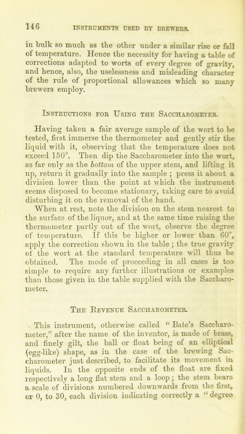 14G in bulk so much as the other under a similar rise or fall of temperature. Hence the necessity for having a table of corrections adapted to worts of eveiy degree of gravity, and hence, also, the uselessness and misleading character of the rule of proportional allowances which so many brewers employ. Instructions for Using the Saccharometer. Having taken a fair average sample of the wort to be tested, first immerse the thermometer and gently stir the liquid with it, observing that the temperature does not exceed 150°. Then dip the Saccharometer into the wort, as far only as the bottom of the upper stem, and lifting it up, return it gradually into the sample ; press it about a division lower than the point at which the instrument seems disposed to become stationary, taking care to avoid disturbing it on the removal of the hand. When at rest, note the division on the stem nearest to the surface of the liquor, and at the same time raising the thermometer partly out of the wort, observe the degree of temperature. If this be higher or lower than 60°, apply the correction shown in the table; the true gravity of the wort at the standard temperature will thus be obtained. The mode of proceeding in all cases is too simple to require any further illustrations or examples than those given in the table supplied with the Saccbaro- meter. The Revenue Saccharometer. This instrument, otherwise called “ Bate’s Saceharo- meter,” after the name of the inventor, is made of brass, and finely gilt, the ball or float being of an elliptical (egg-like) shape, as in the case of the brewing Sac- charometer just described, to facilitate its movement in liquids. In the opposite ends of the float are fixed respectivelv a long flat stem and a loop; the stem bears a scale of divisions numbered downwards from the first,
