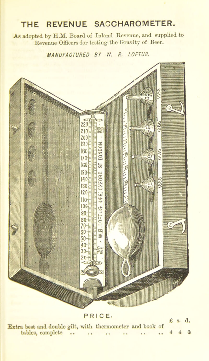 THE REVENUE SACCHAROMETER. As adopted by H.3J. Board of Inland Revenue, and supplied to Revenue Officers for testing the Gravity of Beer. MANUFACTURED BY W. R. LOFTUS. PRICE. £ 8. d. Extra best and double gilt, with thermometer and book of tables, complete .. .. ,, .. .. ,.440