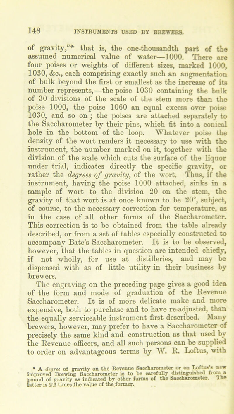 of gravity,”* that is, the one-thousandth part of the assumed numerical value of water—1000. There are four poises or weights of different sizes, marked 1000, 1030, &c., each comprising exactly such an augmentation of bulk beyond the first or smallest as the increase of its number represents,—the poise 1030 containing the bulk of 30 divisions of the scale of the stem more than the poise 1000, the poise 1060 an equal excess over poise 1030, and so on ; the poises are attached separately to the Saccharometer by their pins, which fit into a conical hole in the bottom of the loop. Whatever poise the density of the wort renders it necessary to use with the instrument, the number marked on it, together with the division of the scale which cuts the surface of the liquor under trial, indicates directly the specific gravity, or rather the degrees of gravity, of the wort. Thus, if the instrument, having the poise 1000 attached, sinks in a sample of wort to the division 20 on the stem, the gravity of that wort is at once known to be 20°, subject, of course, to the necessary correction for temperature, as in the case of all other forms of the Saccharometer. This correction is to be obtained from the table already described, or from a set of tables especially constructed to accompany Bate’s Saccharometer. It is to be observed, however, that the tables in question are intended chiefly, if not wholly, for use at distilleries, and may be dispensed with as of little utility in their business by brewers. The engraving on the preceding page gives a good idea of the form and mode of graduation of the Revenue Saccharometer. It is of more delicate make and more expensive, both to pui’chase and to have re-adjusted, than the equally serviceable instrument first described. Many brewers, however, may prefer to have a Saccharometer of precisely the same kind and construction as that used by the Revenue officers, and all such persons can be supplied to order on advantageous terms by W. li. Loftus, with • A degree of gravity on the Revenue Saccharometer or on I/rftus's new improved Brewing Saccharometer is to be carefully distinguished from a pound of gravity as indicated by other forms of the Saccharometer. Ibe fatter is 2 j6 times the value of the former.