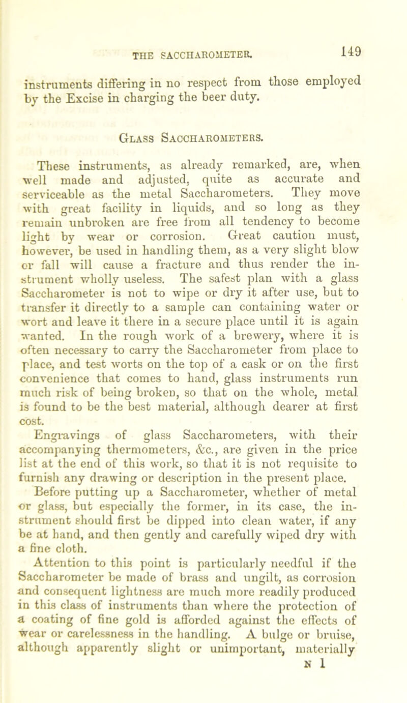 instruments differing in no respect from those employed by the Excise in charging the beer duty. Glass Saccharometers. These instruments, as already remarked, are, when well made and adjusted, quite as accurate and serviceable as the metal Saccharometers. They move with great facility in liquids, and so long as they remain unbroken are free from all tendency to become light by wear or corrosion. Great caution must, however, be used in handling them, as a very slight blow or fall will cause a fracture and thus render the in- strument wholly useless. The safest plan with a glass Saccharometer is not to wipe or dry it after use, but to transfer it directly to a sample can containing water or wort and leave it there in a secure place until it is again wanted. In the rough work of a brewery, where it is often necessary to carry the Saccharometer from place to place, and test worts on the top of a cask or on the first convenience that comes to hand, glass instruments run much risk of being broken, so that on the whole, metal, is found to be the best material, although dearer at first cost. Engravings of glass Saccharometers, with their accompanying thermometers, &c., are given in the price list at the end of this work, so that it is not requisite to furnish any drawing or description in the present place. Eefore putting up a Saccharometer, whether of metal or glass, but especially the former, in its case, the in- strument should first be dipped into clean water, if any be at hand, and then gently and carefully wiped dry with a fine cloth. Attention to this point is particularly needful if the Saccharometer be made of brass and ungilt, as corrosion and consequent lightness are much more readily produced in this class of instruments than where the protection of a coating of fine gold is afforded against the effects of wear or carelessness in the handling. A bulge or bruise, although apparently slight or unimportant, materially N 1