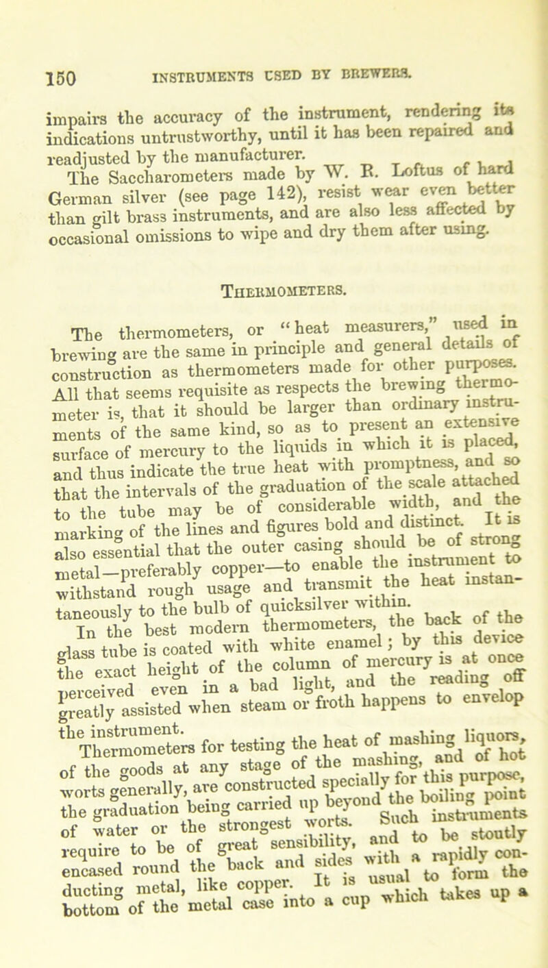 impairs the accuracy of the instrument, rendering ite indications untrustworthy, until it has been repaired and readjusted by the manufacturer. ., , The Saccharometers made by W. E. Loftus of hard German silver (see page 142) resist wear even better than gilt brass instruments, and are also less affected by occasional omissions to wipe and dry them after using. Thermometers. The thermometers, or “heat measurers,” iised in brewing are the same in principle and general details of construction as thermometers made for other PurP“^ All that seems requisite as respects the brewing thermo- meter is, that it should be larger than ordinary instru- ments of the same kind, so as to present an .extensive surface of mercury to the liquids in which it is placed, and thus indicate the true heat with promptness, and so that the intervals of the graduation of the scale attached to the tube may be of considerable width, and the markin'* of the lines and figures bold and[distinct. It m also essential that the outer casing should be of strong pviably copper-to enable the withstand rough usage and transmit the heat mstan taneously to the bulb of quicksilver within. Tn the best modern thermometers, the back of the tube is Mated with white enamel; by this device the exact height of the column of mercury is at once nerceTved even in a bad light, and the reading off greatly assisted when steam or froth happens to envelop mZet™ for testing the heat of mashing.liqon^ „f the goods at any stage of the mashing “d averts generally, are constructed speciallyfar Un. the graduation being carried up  of water or the strongest worts. S»ot .Mtrnm require to be of great sensibility and to U ston^ encased round the back and sides th. ducting metal, like copper. , . % pp ^ bottom of the metal case into a cup which kikes up
