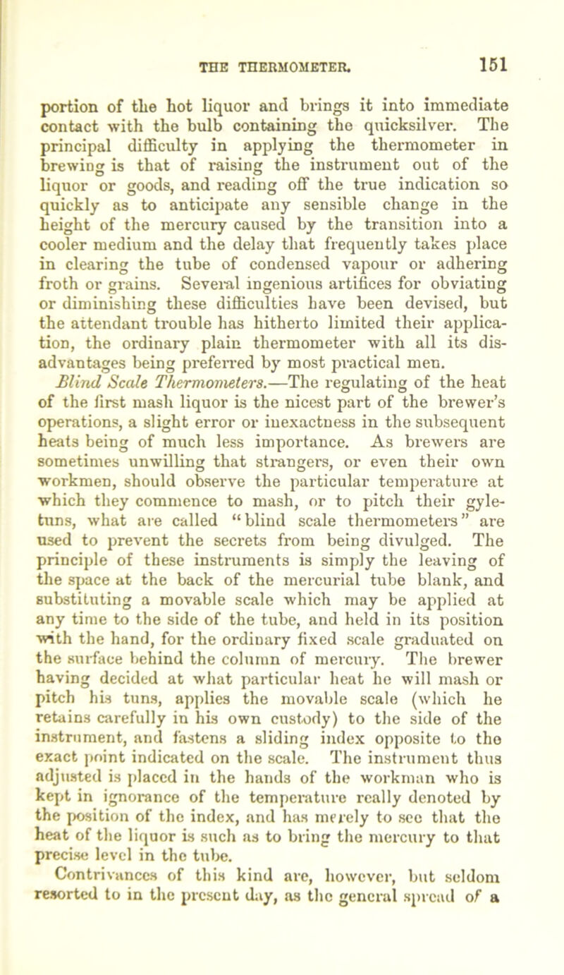 portion of tlie hot liquor and brings it into immediate contact with the bulb containing the quicksilver. The principal difficulty in applying the thermometer in brewing is that of raising the instrument out of the liquor or goods, and reading off the true indication so quickly as to anticipate any sensible change in the height of the mercury caused by the transition into a cooler medium and the delay that frequently takes place in clearing the tube of condensed vapour or adhering froth or grains. Several ingenious artifices for obviating or diminishing these difficulties have been devised, but the attendant trouble has hitherto limited their applica- tion, the ordinary plain thermometer with all its dis- advantages being pi'eferred by most practical men. Blind Scale Thermometers.—The regulating of the heat of the first mash liquor is the nicest part of the brewer’s operations, a slight error or inexactness in the subsequent heats being of much less importance. As brewers are sometimes unwilling that strangers, or even their own workmen, should observe the particular temperature at which they commence to mash, or to pitch their gyle- tuns, what are called “blind scale thermometers” are used to prevent the secrets from being divulged. The principle of these instruments is simply the leaving of the space at the back of the mercurial tube blank, and substituting a movable scale which may be applied at any time to the side of the tube, and held in its position with the hand, for the ordinary fixed scale graduated on the surface behind the column of mercury. The brewer having decided at what particular heat he will mash or pitch his tuns, applies the movable scale (which he retains carefully in his own custody) to the side of the instrument, and fastens a sliding index opposite to the exact point indicated on the scale. The instrument thus adjusted is placed in the hands of the workman who is kept in ignorance of the temperature really denoted by the position of the index, and has merely to see that the heat of the liquor is such as to bring the mercury to that precise level in the tube. Contrivances of this kind are, however, but seldom resorted to in the present day, as the general spread of a