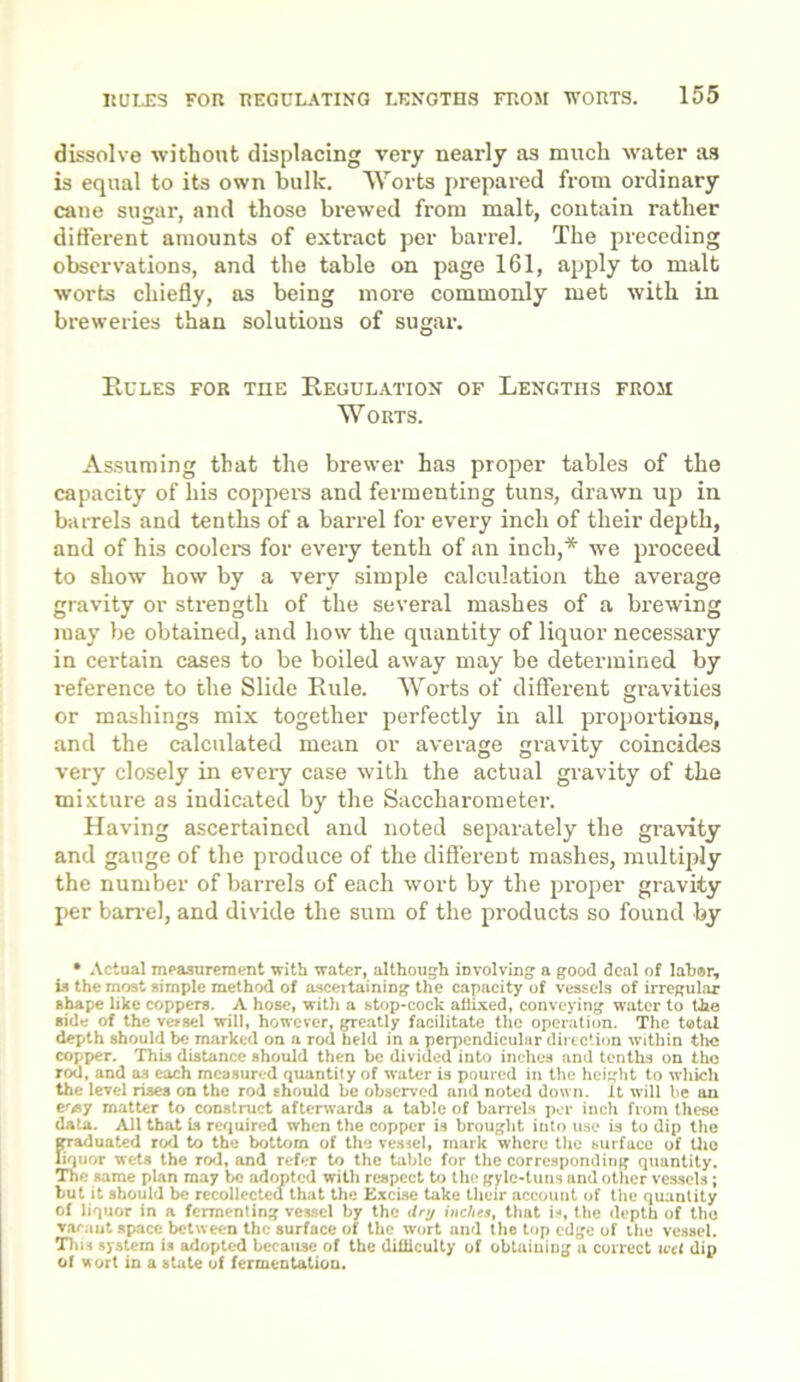 dissolve without displacing very nearly as much water as is equal to its own hulk. Worts prepared from ordinary cane sugar, and those brewed from malt, contain rather different amounts of extract per barrel. The preceding observations, and the table on page 161, apply to malt worts chiefly, as being more commonly met with in breweries than solutions of sugar. Rules for the Regulation of Lengths from Worts. Assuming that the brewer has proper tables of the capacity of his coppers and fermenting tuns, drawn up in barrels and tenths of a barrel for every inch of their depth, and of his coolers for every tenth of an inch,* we proceed to show how by a very simple calculation the average gravity or strength of the several mashes of a brewing may be obtained, and how the quantity of liquor necessary in certain cases to be boiled away may be determined by reference to the Slide Rule. Worts of different gravities or mashings mix together perfectly in all proportions, and the calculated mean or average gravity coincides very closely in every case with the actual gravity of the mixture as indicated by the Saccharometer. Having ascertained and noted separately the gravity and gauge of the produce of the different mashes, multiply the number of barrels of each wort by the proper gravity per ban-el, and divide the sum of the products so found by • Actual measurement with water, although involving a good deal of labor, is the most simple method of ascertaining the capacity of vessels of irregular shape like coppers. A hose, with a stop-cock allixed, conveying water to the side of the vessel will, however, greatly facilitate the operation. The total depth should be marked on a rod held in a perpendicular direction within the copper. This distance should then be divided into inches and tenths on the rod, and as each measured quantity of water is poured in the height to which the level rises on the rod should be observed and noted down, it will be an eosy matter to construct afterwards a table of barrels per inch from these data. All that is required when the copper is brought into use is to dip the graduated rod to the bottom of the vessel, mark where the surface of the liquor wets the rod, and refer to the table for the corresponding quantity. The same plan may be adopted with respect to the gylc-luns and other vessels ; but it should be recollected that the Excise take their account of the quantity of liquor in a fermenting vessel by the dry inches, that is, the depth of the varaut space between the surface of the wort and the top edge of the vessel. This system is adopted because of the difficulty of obtaining a correct wet dip of wort in a state of fermentation.
