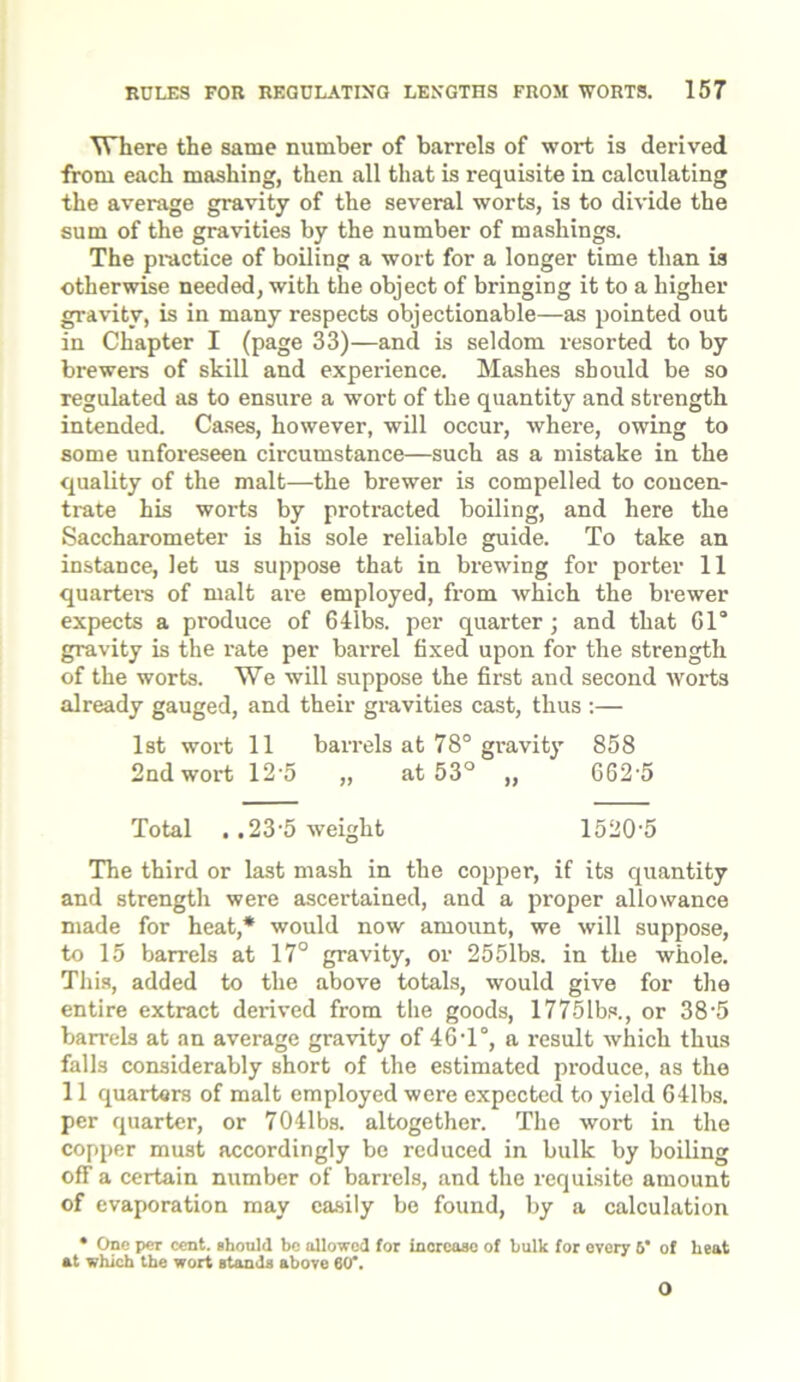 Where the same number of barrels of wort is derived from each mashing, then all that is requisite in calculating the average gravity of the several worts, is to divide the sum of the gravities by the number of mashings. The practice of boiling a wort for a longer time than is otherwise needed, with the object of bringing it to a higher gravity, is in many respects objectionable—as pointed out in Chapter I (page 33)—and is seldom resorted to by brewers of skill and experience. Mashes should be so regulated as to ensure a wort of the quantity and strength intended. Cases, however, will occur, where, owing to some unforeseen circumstance—such as a mistake in the quality of the malt—the brewer is compelled to concen- trate his worts by protracted boiling, and here the Saccharometer is his sole reliable guide. To take an instance, let us suppose that in brewing for porter 11 quarters of malt are employed, from which the brewer expects a produce of 6 libs, per quarter; and that 61° gravity is the rate per barrel fixed upon for the strength of the worts. We will suppose the first and second worts already gauged, and their gravities cast, thus :— 1st wort 11 barrels at 78° gravity 858 2nd wort 12-5 „ at 53° „ 662-5 Total ,.23-5 weight 1520-5 The third or last mash in the copper, if its quantity and strength were ascertained, and a proper allowance made for heat,* would now amount, we will suppose, to 15 barrels at 17° gravity, or 2551bs. in the whole. This, added to the above totals, would give for the entire extract derived from the goods, 1775lbs., or 38'5 barrels at an average gravity of 46-l°, a result which thus falls considerably short of the estimated produce, as the 11 quarters of malt employed were expected to yield 641bs. per quarter, or 7041bs. altogether. The wort in the copper must accordingly be reduced in bulk by boiling off a certain number of barrels, and the requisite amount of evaporation may easily be found, by a calculation • One per cent, should be allowed for increase of bulk for every 6* of heat at which the wort stands above 60. O