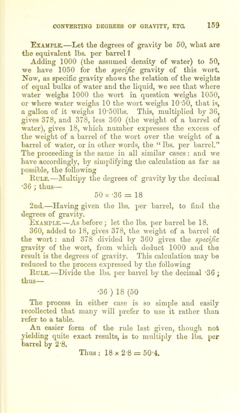 CONVERTING DEOREES OF GRAVITY, ETCl Example.—Let the degrees of gravity be 50, what are the equivalent lbs. per barrel ? Adding 1000 (the assumed density of water) to 50, we have 1050 for the specific gravity of this wort. Now, as specific gravity shows the relation of the weights of equal bulks of water and the liquid, we see that where water weighs 1000 the wort in question weighs 1050, or where water weighs 10 the wort weighs 10'50, that is, a gallon of it weighs 10'501bs. This, multiplied by 36, gives 378, and 378, less 360 (the weight of a barrel of water), gives 18, which number expresses the excess of the weight of a barrel of the wort over the weight of a barrel of water, or in other words, the “ lbs. per barrel.” The proceeding is the same in all similar cases: and we have accordingly, by simplifying the calculation as far as possible, the following Rule.—Multipy the degrees of gravity by the decimal •36 ; thus— 50 x -36 = 18 2nd.—Having given the lbs. per barrel, to find the degrees of gravity. Example.—As before; let the lbs. per barrel be 18. 360, added to 18, gives 378, the weight of a barrel of the wort: and 378 divided by 360 gives the specific gravity of the wort, from which deduct 1000 and the result is the degrees of gravity. This calculation may be reduced to the process expressed by the following Rule.—Divide the lbs. per barrel by the decimal *36 * thus— •36 ) 18 (50 The process in either case is so simple and easily recollected that many will prefer to use it rather than refer to a table. An easier form of the rule last given, though not yielding quite exact results, is to multiply the lbs. per barrel by 2'8. Thus: 18x2-8 = 50-4.