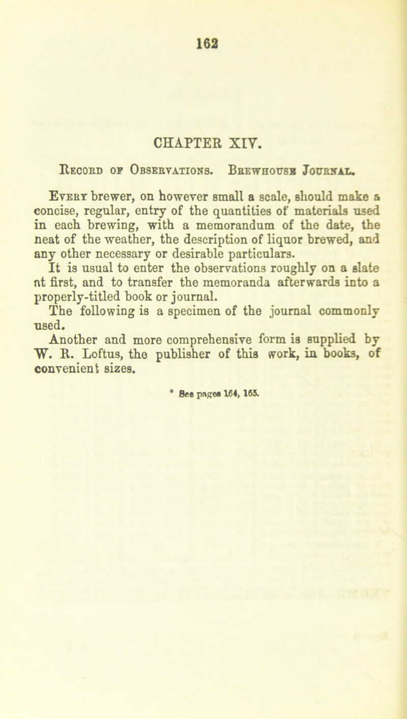 CHAPTER XIV. Record of Observations. Brewhousb Journal. Evert brewer, on however small a scale, should make a concise, regular, entry of the quantities of materials used in each brewing, with a memorandum of the date, the neat of the weather, the description of liquor brewed, and any other necessary or desirable particulars. It is usual to enter the observations roughly on a Blate nt first, and to transfer the memoranda afterwards into a properly-titled book or journal. The following is a specimen of the journal commonly used. Another and more comprehensive form is supplied by W. R. Loftus, the publisher of this work, in books, of convenient sizes. Bee pages 164, 16S.