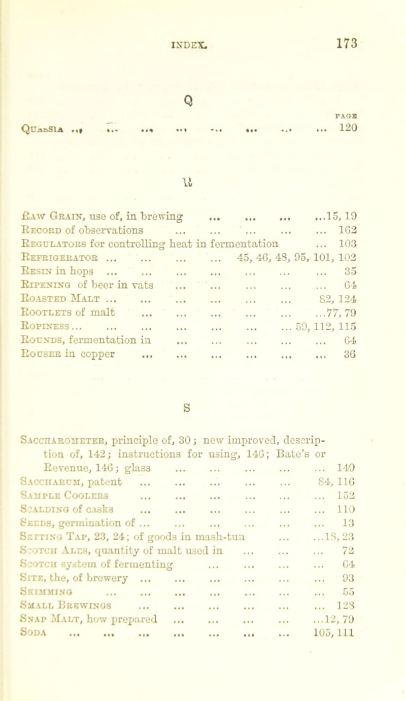 Q QU-anSlA PAGE 120 11 Raw Grain, use of, in brewing 15,19 Record of observations ... ... ... ... ... 1G2 Regulators for controlling heat in fermentation ... 103 Refrigerator Resin in hops Ripening of beer in vats Roasted Malt Rootlets of malt Ropiness Rounds, fermentation in Bodser in copper ... 45, 4G, 43, 95, 101, 102 35 G4 82, 124 77, 79 59, 112, 115 64 36 Sacctiarocietee, principle of, 30; now improved, descrip- tion of, 142; instructions for using, 14G; Bate’s or Revenue, 14G; glass ... ... ... ... ... 149 Saccharuji, patent 84, 116 Sample Coolers ... ... 152 Scalding of casks 110 Seeds, germination of 13 Setting Tap, 23, 24; of goods in mash-tun ... ...13, 23 Scotch Ales, quantity of malt used in ... ... ... 72 Scotch system of fermenting ... ... ... ... G4 Site, the, of brewery ... ... 93 Skimmi.vo 55 Small Brewings ... 123 Snap Malt, how prepared ... ... ... ... ...12,79 Soda 105, 111