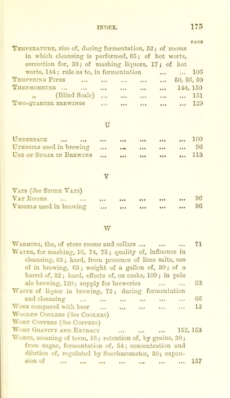 Temperature, rise of, during fermentation, 52; of rooms in which cleansing is performed, 65; of hot worts, correction for, 33; of mashing liquors, 17; of hoc worts, 144; rule as to, in fermentation Tempering Pipes Thermometer ,, (Blind Scale) Two-quarter brewings ... 106 50, 56, 59 144, 150 ... 151 ... 129 U Underback ... ... Utensils used in brewing Use of Sugar in Brewing ii* ••• III ... 100 ... 96 ... 113 Y Vats (See Store Vats) Vat Eooas Vessels used in brewing tit in tit t *t t tt tit ... 96 ... 96 W Warming, the, of store rooms and cellars 71 Water, for mashing, 16, 74, 75; quality of, influence in cleansing, 63; hard, from presence of lime salts, use of in brewing, 63; weight of a gallon of, 30; of a barrel of, 32; hard, effects of, on casks, 109; in pale ale brewing, 120; supply for breweries 93 Waste of liquor in browing, 72; during fermentation and cleansing ... ... ... ... ... ... 66 Wine compared with beer ... ... ... ... ... 12 Wooden Coolers (.S'ca Coolers) Wort Coppers (See Coppers) Wort Gravity and Extract ... ... ... 152,153 Worts, meaning of term, 16; retention of, by grains, 30; from sugar, fermentation of, 54; concentration and dilution of, regulated by Saccharometer, 30; expan- sion of 157