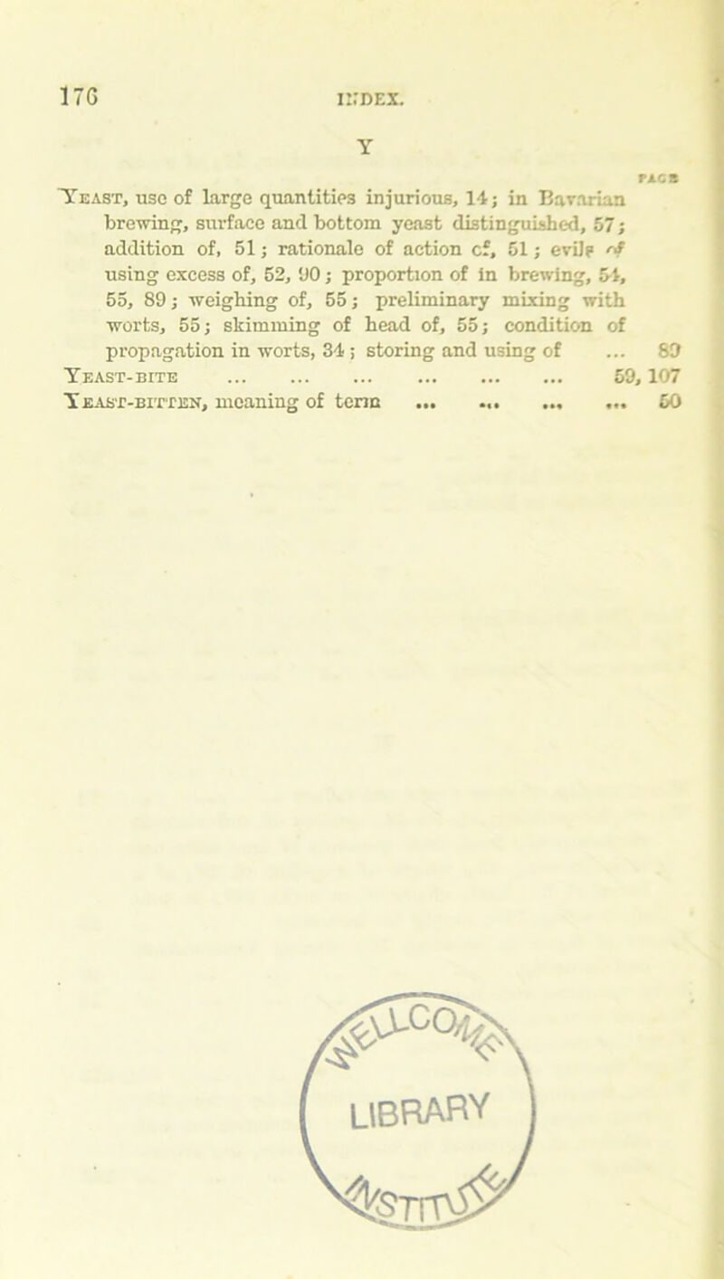 17G Y FACS Yeast, use of large quantities injurious, 14; in Bavarian brewing, surface and bottom yeast distinguished, 57; addition of, 51; rationale of action cf, 51; evil? rS using excess of, 52, ‘JO; proportion of in brewing, 54, 55, 89; weighing of, 55; preliminary mixing with worts, 55; skimming of head of, 55; condition of propagation in worts, 34 ; storing and using of ... 89 Yeast-bite 59,107 Yeast-bitten, meaning of term ••• • •• ••• • 50