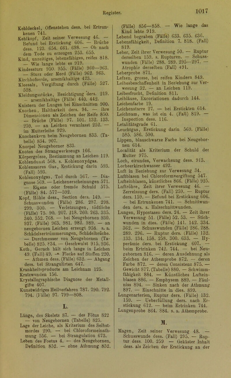 Kehldeckel, Offenstehen dess. bei Ertrun- kenen 741. Kehlkopf, Zeit seiner Verwesung 46. — Befund bei Erstickung 606. — Brüche dess. 123. 654. 661. 698. — Ob nach dem Tode zu erzeugen 253. 655. Kind, unzeitiges, lebensfähiges, reifes 818. — Wie lange lebte es 919. Kindessturz 950. 955. (Fälle) 960 963. — Sturz oder Mord (Fälle) 962. 963. Kirchhofserde, arsenikhaltige 423. Kleesalz, Vergiftung durch (Fälle) 527. 528. Kleidungsstücke, Besichtigung ders. 219. — arsenikhaltige (Fälle) 440. 442. Knistern der Lungen bei Einschnitten 900. Knochen, Haltbarkeit ders. 94. — ihre Dimensionen als Zeichen der Reife 850. — Brüche (Fälle) 97. 101. 132. 133. 259, — an Leichen veranlasst 252. — im Mutterleibe 929. Knochenkern beim Neugebornen 833. (Ta- belle) 834. 907. Knorpel Neugeborner 833. Knoten des Strangwerkzeugs 166. Körpergrösse, Bestimmung an Leichen 119. Kohlendunst 568. s. Kohlenoxydgas. Kohlensaures Gas, Erstickung darin 593. (Fall) 593. Kohlenoxydgas, Tod durch 567. — Dia- gnose 569. — Leichenerscheinungen 571. — Eigene oder fremde Schuld 575. (Fälle) 84. 577—592. Kopf, Höhle dess., Section ders. 149. — Schusswunden (Fälle) 286. 287. 298. 299. 300. — Verletzungen, tödtliche (Fälle) 75. 90. 207. 218. 260. 263. 335. 340. 352. 768. — bei Neugebornen 930. 937. (Fälle) 963. 981. 982. 989. — an neugebornen Leichen erzeugt 958- s. a. Schädelzertrümmerungen, Schädelbrüche. — Durchmesser von Neugebornen (Ta- belle) 825. 834. — Geschwulst 915. 936. Koth, Geruch hält sich lange in Leichen 49. (Fall) 49. Flecke auf Stoffen 220. — Atbmen dess. (Fälle) 632. — Abgang dess. bei Strangulirten 647. Krankheitsproducte am Leichnam 125. Kratzwunden 156. Krystallographische Diagnose der Metall- gifte 407. Kunstwidriges Heilverfahren 787. 790. 792. 794. (Fälle) 97. 799—808. L. Länge, des Skelets 87. — des Fötus 822 — von Neugebornen (Tabelle) 825. Lage der Leiche, als Kriterium des Selbst- mordes 290. — bei Chloroformeinath- mung 556. — bei Strangulation 673. Leben des Foetus 4. — des Neugebornen, Definition 852. — ohne Athmung 852. (Fälle) 856—858. — Wie lange das Kind lebte 919. Lebend begraben (Fälle) 633. 635. 636. Lebensfähigkeit, Definition 7. 818. (Fall) 819. Leber, Zeit ihrer Verwesung 50. — Ruptur derselben 159. s. Rupturen. — Schuss- wunden (Fälle) 288. 289. 295—297. — Atrophie derselben (Fall) 491. Leberprobe 871. Lefzen, grosse, bei reifen Kindern 849. Leibesbeschaffenheit in Beziehung zur Ver- wesung 32. — an Leichen 119. Leibesfrucht, Definition 811. Leibläuse, Excoriationen dadurch 144. Leichenfarbe 19. Leichenstarre 27. — bei Erstickten 614. Leichnam, was ist ein 4. (Fall) 819. — Inspection dess. 116. Letalitätsgrade 61. Leuchtgas, Erstickung darin 569. (Fälle) 585. 586. 590. Lippen, blauschwarze Farbe bei Neugebor- nen 614. Localität als Kriterium der Schuld der Mutter 975. Loch, eirundes, Verwachsung dess. 913. Lorbeerkirschwasser 492. Luft in Beziehung zur Verwesung 34. Luftblasen bei Chloroform Vergiftung 547. Lufteinblasen, künstliches 866. (Fälle) 925. Luftröhre, Zeit ihrer Verwesung 46. — Zerreissung ders. (Fall) 259. — Ruptur ders. 159. — Befund bei Erstickung 606. — bei Ertrunkenen 741. — Schnittwun- den ders. s. Halsschnittwunden. Lungen, Hypostasen ders. 24. — Zeit ihrer Verwesung 51. (Fälle) 52. 53. — Stich- wunden in dies. (Fälle) 141. 142. 334. 362. — Schusswunden (Fälle) 286. 288. 289. 296. — Ruptur ders. (Fälle) 132. 133. 134. 158. 258. 300. 633. — Hy- perämie ders. bei Erstickung 607. — beim Ertrinken 742. 744. — bei Neu- gebornen 816. — deren Ausdehnung als Zeichen der Athemprobe 872. — deren Farbe 872. — deren Consistenz 875. — Gewicht 877. (Tabelle) 880. — Schwimm- fähigkeit 884. — Künstliches Luftein- blasen 886. — Emphysem 889. — Fäul- niss 894. — Sinken nach der Athmung 897. — Einschnitte in dies. 899. Lungenarterien, Ruptur ders. (Fälle) 132. 159. — Ueberfüllung ders. nach Er- stickung 612. — beim Ertrinken 744. Lungenprobe 864. S84. s. a. Athemprobe. M. Magen, Zeit seiner Verwesung 48. — Schusswunde dess. (Fall) 295. — Rup- tur dess. 100. 259 — Gekäster Inhalt dess. als Zeichen der Erstickung an der