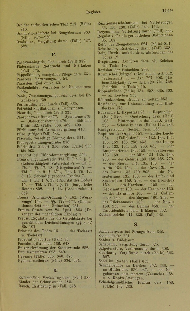 Ort der verbrecherischen That 217. (Fälle) 218. Ossificationsdefecte bei Neugebornen 989. (Fälle) 947—950. Oxalsäure, Vergiftung durch (Fälle) 527. 528. P. Pachymoniugitis, Tod durch (Fall) 372. Päderastische Nothzucht und Ertränken (Fall) 775. Päppelkinder, mangelnde Pflege ders. 331. Pancreas, Verwesungszeit 54. Parasiten, Tod durch 60. Paukenhöhle, Verhalten bei Neugebornen 903. Penis, Zusammengezogeusein dess. bei Er- trunkenen 739. Pericarditis, Tod durch (Fall) 335. Petechial-Sugillationen s. Eccbymosen. Pleuritis, Tod durch (Fall) 335. Phosphorvergiftung 477. — Symptome 478. — Obductionsbefund 479. — tödtliche Dosis 482. (Fälle) 386. 482—490. Pilzbildung bei Arsenikvergifiung 419. Pilze, giftige (Fall) 533. Placenta, vorzeitige Lösung ders. 941. Ploucquet’s Lungenprobe 878. Präcipitirte Geburt 950. 955* (Fälle) 960 bis 963. Präparat bei Chloroformvergiftung 554. Preuss. allg. Landrecht Thl. II. Tit. 2. §. 2. (Lebensfähigkeit, Vaterschaft) 7. — Thl. I. Tit. 1 §§. 17. 18. (Missgeburten! 7 — Thl. I. Tit 9. §. 371., Thl. I. Tit. 12. §. 13. (lebendig geborne Frucht) 7. — Thl. I. Tit 1. §. 39. (Priorität des Todes) 15. — Thl. I. Tit. 1. §. 12. (bürgerliche Rechte) 852. — §. 13. (Lebenszeichen) 852. Preuss. Criminal-Ordnung §. 162. (Werk- zeuge) 153. — §§. 172—177. (Obduc- tionsberieht und Gutachten) 231. Preuss. Gesetz vom 24. April 1854 (Er- zeuger des unehelichen Kindes) 7. Preuss. Regulativ für die Gerichtsärzte bei gerichtlichen Leichenöffnungen (§§. 3. 4.) 85. 107. Priorität des Todes 15. — der Todesart s. Todesart. Provocatio abortus (Fall) 95. Pseudosugillationen 136. 648. Pulverschwärzung der Schusswunde 282. Pupillarmembrau 823. 849. Pyaemie (Fälle) 335. 340. 375. Pyopneumothorax (Fälle) 334. 364. R Rachenböhle, Verletzung ders. (Fall) 986. Ränder der Schusswunde 282. Rauch, Erstickung in (Fall) 578 Reactionserscheinungen bei Verletzungen 63. 136. 138. (Fälle) 141. 142. Regenschirm, Verletzung durch (Fall) 334. Regulativ für die gerichtlichen Obductionen 85. 187. Reife des Neugebornen 824. (Fälle) 851. Reisetasche, Erstickung darin (Fall) 638. Reiz, Unwirksamkeit dess. als Zeichen des Todes 19. Respiration, Aufhören ders. als Zeichen des Todes 19. Revision der Gutachten 238. Rheinisches (bürgerl.) Gesetzbuch Art. 312. (Vaterschaft) 7. — Art. 727. 906. (Le- bensfähigkeit) 7. — Art. 720. 721. 722. (Priorität des Todes) 15. Rippenbrüche (Fälle) 134. 258. 335. 633. — an Leichen 253. Röhrenknochen, Brüche an todten 253. Rostflecke, zur Unterscheidung von Blut- flecken 178. Rückenmark, Hypostase 25. — Ruptur 160. (Fall) 970. - Quetschung dess. (Fall) 163. — Bluterguss in dass. 260. (Fall) 335. — Schuss in dass. (Fälle) 142. 286. Rückgratshöhle, Section ders. 153. Rupturen der Organe 157. — an der Leiche 254. — (Fälle) der Leber 132. 133. 134. 135. 159. 183. 258. 633. — der Lunge 132. 133. 134. 158. 258. 633. - der Lungenarterien 132. 159. — des Herzens 133. 159. — der Milz 134. 135. 160. 258. — des Gehirns 133. 158. 258. 770. — der Nieren 134. 135. 160. — der Aorta 134. 159. — der Cava 135. — des Darms 135. 160. 265. — des Me- senteriums 135. 160. — der Luft- und Speiseröhre 159* 259. — des Bronchus 159. — des Herzbeutels 159. — der Gebärmutter 160. — der Harnblase 160. — der Harnröhre 160. — der Gallen- blase 160. — des Magens 160. 259. — des Rückenmarks 160. — des Netzes 160. 259. — des Damms 258. — der Carotidenhäute beim Erhängen 662. Ruthenstreiche 144. 330. (Fall) 145. s. Saamenerguss bei Strangulirten 646. Saamenflecke 221. Sabina s. Sadebaum. Sadebaum, Vergiftung durch 525, Salpetersäure, Verbrennung durch 306. Salzsäure, Vergiftung durch (Fälle) 526. 527. Sand im Rachen (Fall) 633. Schädelbrüche an Leichen 252. 633. — im Mutterleibe 930. 937. — bei Neu- gebornen post mortem (Versuche) 958. s. a. Kopfverletzungen. Schädelgrundfläche, Fractur ders. 158. (Fälle) 162. 260.