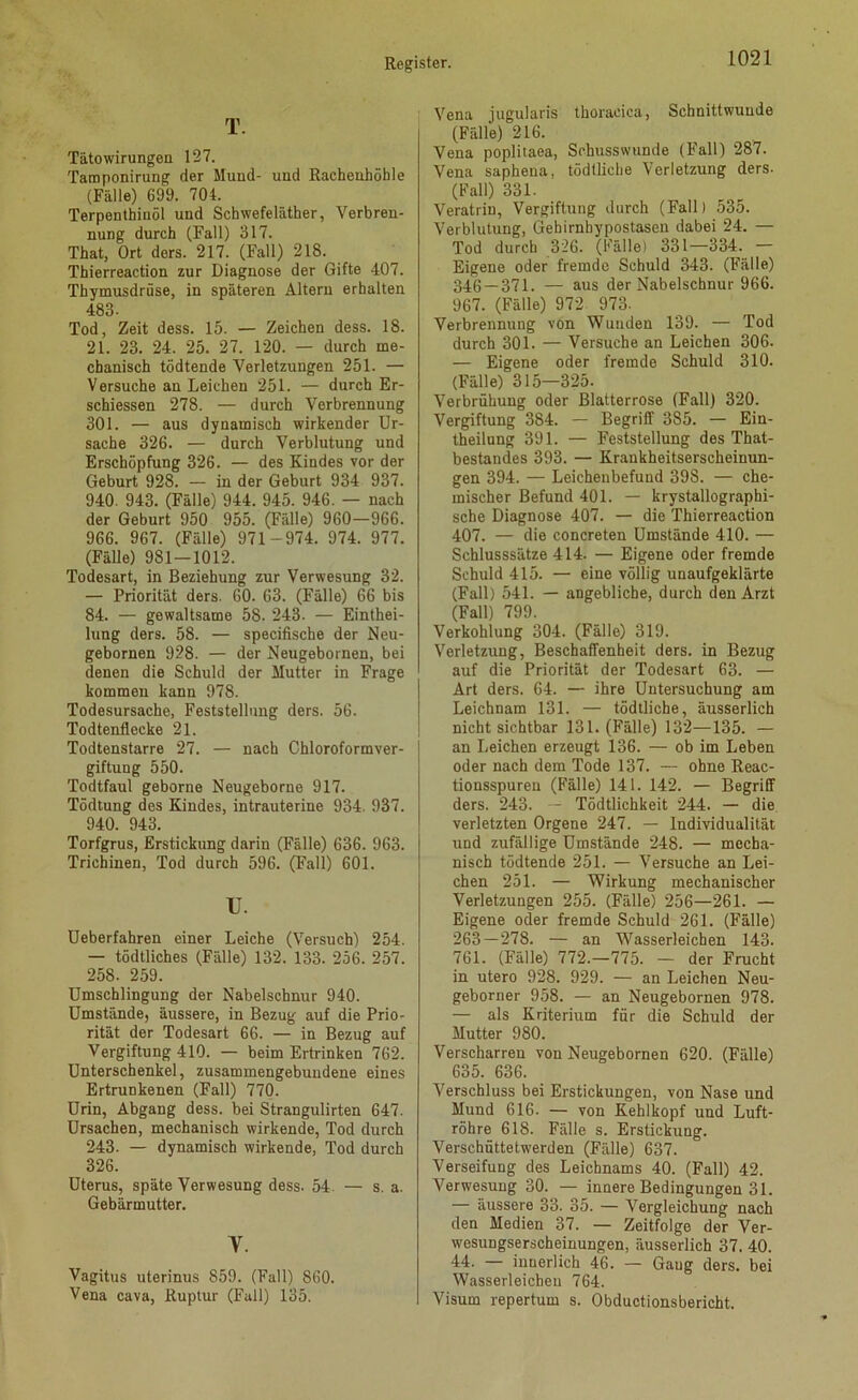 Tätowirungen 127. Tamponirung der Mund- und Rachenhöhle (Fälle) 699. 704. Terpenthinöl und Schwefeläther, Verbren- nung durch (Fall) 317. That, Ort ders. 217. (Fall) 218. Thierreaction zur Diagnose der Gifte 407. Thymusdrüse, in späteren Altern erhalten 483. Tod, Zeit dess. 15. — Zeichen dess. 18. 21. 23. 24. 25. 27. 120. — durch me- chanisch tödtende Verletzungen 251. — Versuche au Leichen 251. — durch Er- schiessen 278. — durch Verbrennung 301. — aus dynamisch wirkender Ur- sache 326. — durch Verblutung und Erschöpfung 826. — des Kindes vor der Geburt 928. — in der Geburt 934 937. 940. 943. (Fälle) 944. 945. 946. — nach der Geburt 950 955. (Fälle) 960—966. 966. 967. (Fälle) 971-974. 974. 977. (Fälle) 981—1012. Todesart, in Beziehung zur Verwesung 32. — Priorität ders. 60. 63. (Fälle) 66 bis 84. — gewaltsame 58. 243. — Einthei- lung ders. 58. — specifische der Neu- gebornen 928. — der Neugebornen, bei denen die Schuld der Mutter in Frage kommen kann 978. Todesursache, Feststellung ders. 56. Todtenllecke 21. Todtenstarre 27. — nach Chloroformver- giftung 550. Todtfaul geborne Neugeborne 917. Tödtung des Kindes, intrauterine 934. 937. 940. 943. Torfgrus, Erstickung darin (Fälle) 636. 963. Trichinen, Tod durch 596. (Fall) 601. u. Ueberfahren einer Leiche (Versuch) 254. — tödtliches (Fälle) 132. 133. 256. 257. 258. 259. Umschlingung der Nabelschnur 940. Umstände, äussere, in Bezug auf die Prio- rität der Todesart 66. — in Bezug auf Vergiftung 410. — beim Ertrinken 762. Unterschenkel, zusammengebundene eines Ertrunkenen (Fall) 770. Urin, Abgang dess. bei Strangulirten 647. Ursachen, mechanisch wirkende, Tod durch 243. — dynamisch wirkende, Tod durch 326. Uterus, späte Verwesung dess. 54. — s. a. Gebärmutter. V. Vagitus uterinus 859. (Fall) 860. Vena cava, Ruptur (Fall) 135. Vena jugularis thoracica, Schnittwunde (Fälle) 216. Vena poplitaea, Schusswunde (Fall) 287. Vena saphena, tödtliche Verletzung ders. (Fall) 331. Veratrin, Vergiftung durch (Fall) 535. Verblutung, Gehirnbypostasen dabei 24. — Tod durch 326. (Fälle) 331—334. — Eigene oder fremde Schuld 343. (Fälle) 346 — 371. — aus der Nabelschnur 966. 967. (Fälle) 972 973- Verbrennung von Wunden 139. — Tod durch 301. — Versuche an Leichen 306. — Eigene oder fremde Schuld 310. (Fälle) 315—325. Verbrühung oder Blatterrose (Fall) 320. Vergiftung 384. — Begriff 385. — Ein- theilnng 391. — Feststellung des That- bestandes 393. — Krankheitserscheinun- gen 394. — Leichenbefund 398. — che- mischer Befund 401. — krystallograpbi- sche Diagnose 407. — die Thierreaction 407. — die concreten Umstände 410. — Schlusssätze 414. — Eigene oder fremde Schuld 415. — eine völlig unaufgeklärte (Fall) 541. — angebliche, durch den Arzt (Fall) 799. Verkohlung 304. (Fälle) 319. Verletzung, Beschaffenheit ders. in Bezug auf die Priorität der Todesart 63. — Art ders. 64. — ihre Untersuchung am Leichnam 131. — tödtliche, äusserlich nicht sichtbar 131. (Fälle) 132—135. — an Leichen erzeugt 136. — ob im Leben oder nach dem Tode 137. — ohne Reac- tionsspureu (Fälle) 141. 142. — Begriff ders. 243. — Tödtlichkeit 244. — die verletzten Orgene 247. — Individualität und zufällige Umstände 248. — mecha- nisch tödtende 251. — Versuche an Lei- chen 251. — Wirkung mechanischer Verletzungen 255. (Fälle) 256—261. — Eigene oder fremde Schuld 261. (Fälle) 263 — 278. — an Wasserleichen 143. 761. (Fälle) 772.-775. — der Frucht in utero 928. 929. — an Leichen Neu- geborner 958. — an Neugebornen 978. — als Kriterium für die Schuld der Mutter 980. Verscharren von Neugebornen 620. (Fälle) 635. 636. Verschluss bei Erstickungen, von Nase und Mund 616. — von Kehlkopf und Luft- röhre 618. Fälle s. Erstickung. Verschüttetwerden (Fälle) 637. Verseifung des Leichnams 40. (Fall) 42. Verwesung 30. — innere Bedingungen 31. — äussere 33. 35. — Vergleichung nach den Medien 37. — Zeitfolge der Ver- wesungserscheinungen, äusserlich 37. 40. 44. — innerlich 46. — Gaug ders. bei Wasserleichen 764. Visum repertum s. Obductionsbericht.