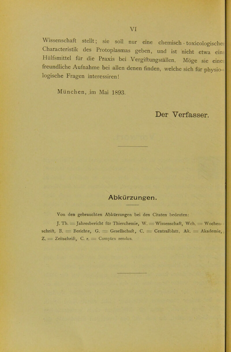 Wissenschaft stellt; sie soll nur eine chemisch - toxicologische Characteristik des Protoplasmas geben, und ist nicht etwa ein Hülfsmittel für die Praxis bei Vergiftungställen. Möge sie eine freundliche Aufnahme bei allen denen finden, welche sich für physio- logische Fragen interessiren! München, im Mai 1893. Der Verfasser. Abkürzungen. Von den gebrauchten Abkürzungen bei den Citaten bedeuten: J. Th. = Jahresbericht für Thierchemie, W. = Wissenschaft, Weh, r= Wochen- schrift, B. = Berichte, G. = Gesellschaft, C. = Centralblatt, Ak. = Akademie, Z. := Zeitschrift, C. r. = Comptes rendiis.