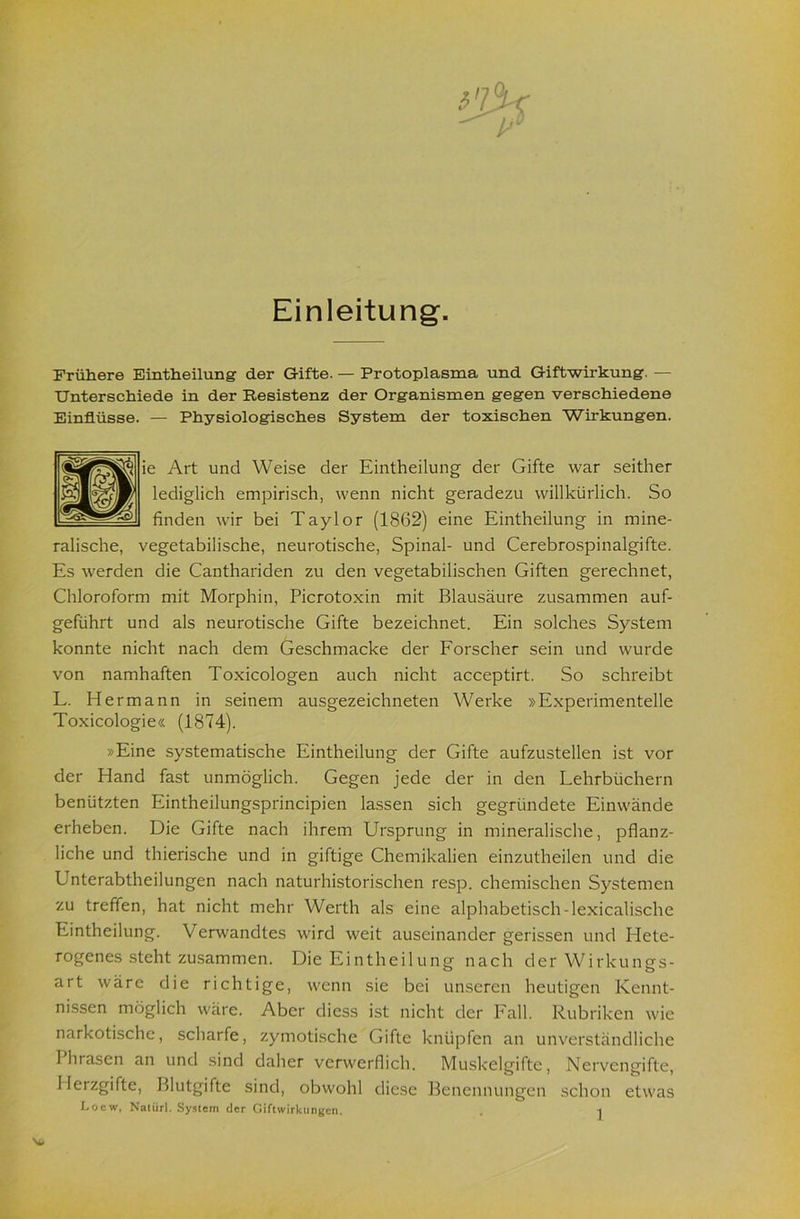 Einleitung. Frühere Bintheilung der Gifte. — Protoplasma und Giftwirkung. — Unterschiede in der Resistenz der Organismen gegen verschiedene Einflüsse. — Physiologisches System der toxischen Wirkungen. ie Art und Weise der Eintheilung der Gifte war seither lediglich empirisch, wenn nicht geradezu willkürlich. So finden wir bei Taylor (1862) eine Eintheilung in mine- ralische, vegetabilische, neurotische. Spinal- und Cerebrospinalgifte. Es werden die Canthariden zu den vegetabilischen Giften gerechnet, Chloroform mit Morphin, Picrotoxin mit Blausäure zusammen auf- geführt und als neurotische Gifte bezeichnet. Ein solches System konnte nicht nach dem Geschmacke der Forscher sein und wurde von namhaften Toxicologen auch nicht acceptirt. So schreibt L. Hermann in seinem ausgezeichneten Werke »Experimentelle Toxicologie« (1874). »Eine systematische Eintheilung der Gifte aufzustellen ist vor der Hand fast unmöglich. Gegen jede der in den Lehrbüchern benützten Eintheilungsprincipien lassen sich gegründete Einwände erheben. Die Gifte nach ihrem Ursprung in mineralische, pflanz- liche und thierische und in giftige Chemikalien einzutheilen und die Unterabtheilungen nach naturhistorischen resp. chemischen Systemen zu treffen, hat nicht mehr Werth als eine alphabetisch-lexicalische Eintheilung. Verwandtes wird weit auseinander gerissen und Hete- rogenes steht zusammen. Die Eintheilungf nach der Wirkuiifrs- art wäre die richtige, wenn sie bei unseren heutigen Kennt- nissen möglich wäre. Aber diess ist nicht der Fall. Rubriken wie narkotische, scharfe, zymotische Gifte knüpfen an unverständliche Phrasen an und sind daher verwerflich. Muskelgifte, Nervengifte, Herzgifte, Blutgifte sind, obwohl diese Benennungen schon etwas