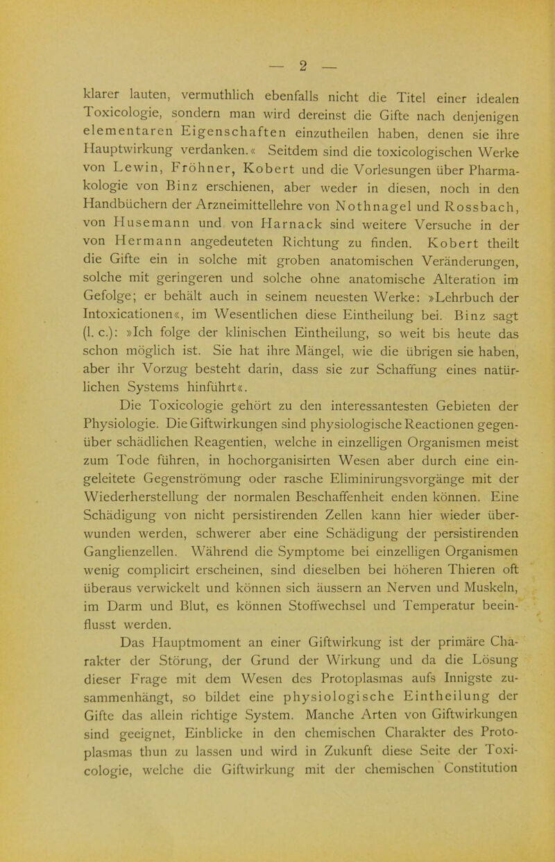 klarer lauten, vermuthlicli ebenfalls nicht die Titel einer idealen Toxicologie, sondern man wird dereinst die Gifte nach denjenigen elementaren Eigenschaften einzutheilen haben, denen sie ihre Ilauptwirkung verdanken.« Seitdem sind die toxicologischen Werke von Lew in, Fröhner, Kobert und die Vorlesungen über Pharma- kologie von Binz erschienen, aber weder in diesen, noch in den Handbüchern der Arzneimittellehre von Nothnagel und Rossbach, von Husemann und von Harnack sind weitere Versuche in der von Hermann angedeuteten Richtung zu finden. Kobert theilt die Gifte ein in solche mit groben anatomischen Veränderungen, solche mit geringeren und solche ohne anatomische Alteration im Gefolge; er behält auch in seinem neuesten Werke: »Lehrbuch der Intoxicationen«, im Wesentlichen diese Eintheilung bei. Binz sagt (1. c.): »Ich folge der klinischen Eintheilung, so weit bis heute das schon möglich ist. Sie hat ihre Mängel, wie die übrigen sie haben, aber ihr Vorzug besteht darin, dass sie zur Schaffung eines natür- lichen Systems hinführt«. Die Toxicologie gehört zu den interessantesten Gebieten der Physiologie. Die Giftwirkungen sind physiologische Reactionen gegen- über schädlichen Reagentien, welche in einzelligen Organismen meist zum Tode führen, in hochorganisirten Wesen aber durch eine ein- geleitete Gegenströmung oder rasche Eliminirungsvorgänge mit der Wiederherstellung der normalen Beschaffenheit enden können. Eine Schädigung von nicht persistirenden Zellen kann hier wieder über- wunden werden, schwerer aber eine Schädigung der persistirenden Ganglienzellen. Während die Symptome bei einzelligen Organismen wenig complicirt erscheinen, sind dieselben bei höheren Thieren oft überaus verwickelt und können sich äussern an Nerven und Muskeln, im Darm und Blut, es können Stoffwechsel und Temperatur beein- flusst werden. Das Hauptmoment an einer Giftwirkung ist der primäre Cha- rakter der Störung, der Grund der Wirkung und da die Lösung dieser Frage mit dem Wesen des Protoplasmas aufs Innigste zu- sammenhängt, so bildet eine physiologische Eintheilung der Gifte das allein richtige System. Manche Arten von Giftwirkungen sind geeignet, Einblicke in den chemischen Charakter des Proto- plasmas thun zu lassen und wird in Zukunft diese Seite der loxi- cologie, welche die Giftwirkung mit der chemischen Constitution