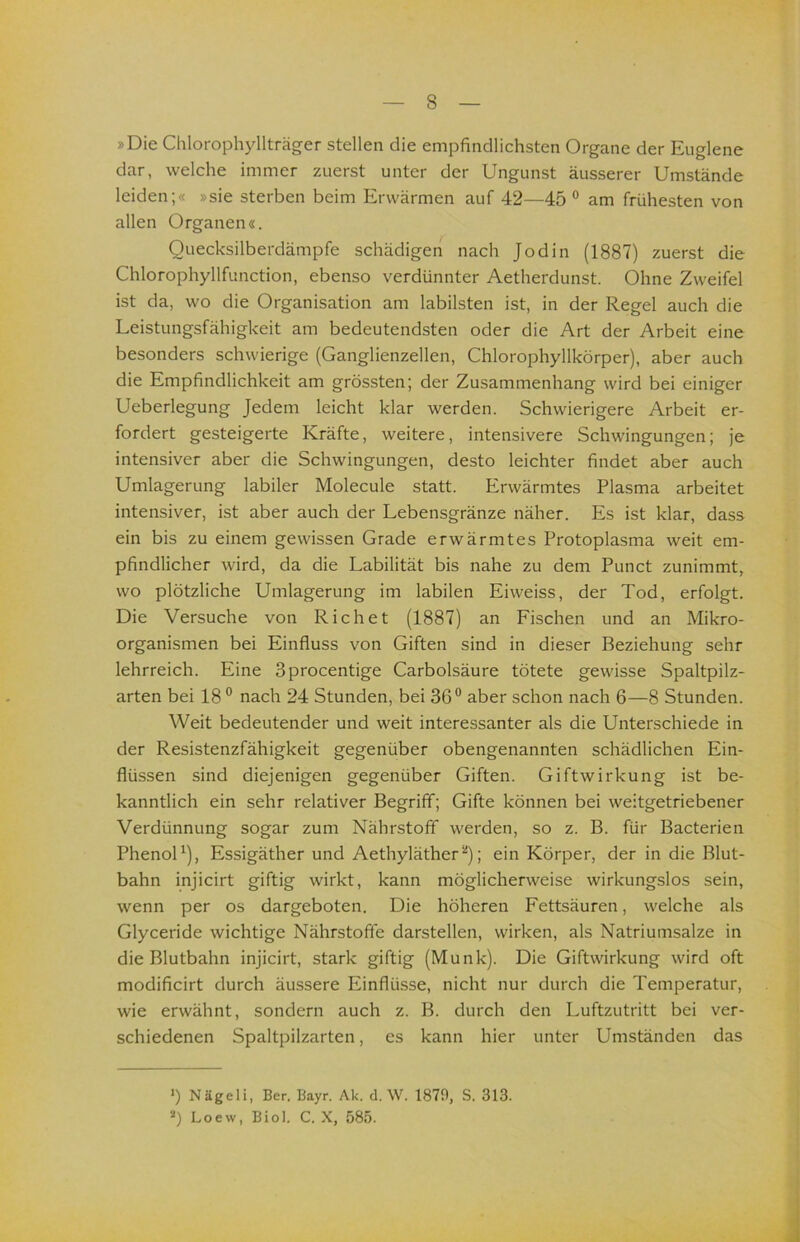 »Die Chlorophyllträger stellen die empfindlichsten Organe der Euglene dar, welche immer zuerst unter der Ungunst äusserer Umstände leiden;« »sie sterben beim Erwärmen auf 42—45 ° am frühesten von allen Organen«. Ouecksilberdämpfe schädigen nach Jodin (1887) zuerst die Chlorophyllfunction, ebenso verdünnter Aetherdunst. Ohne Zweifel ist da, wo die Organisation am labilsten ist, in der Regel auch die Leistungsfähigkeit am bedeutendsten oder die Art der Arbeit eine besonders schwierige (Ganglienzellen, Chlorophyllkörper), aber auch die Empfindlichkeit am grössten; der Zusammenhang wird bei einiger Ueberlegung Jedem leicht klar werden. Schwierigere Arbeit er- fordert gesteigerte Kräfte, weitere, intensivere Schwingungen; je intensiver aber die Schwingungen, desto leichter findet aber auch Umlagerung labiler Molecule statt. Erwärmtes Plasma arbeitet intensiver, ist aber auch der Lebensgränze näher. Es ist klar, dass ein bis zu einem gewissen Grade erwärmtes Protoplasma weit em- pfindlicher wird, da die Labilität bis nahe zu dem Punct zunimmt, wo plötzliche Umlagerung im labilen Eiweiss, der Tod, erfolgt. Die Versuche von Riehet (1887) an Fischen und an Mikro- organismen bei Einfluss von Giften sind in dieser Beziehung sehr lehrreich. Eine Sprocentige Carbolsäure tötete gewisse Spaltpilz- arten bei 18® nach 24 Stunden, bei 36® aber schon nach 6—8 Stunden. Weit bedeutender und weit interessanter als die Unterschiede in der Resistenzfähigkeit gegenüber obengenannten schädlichen Ein- flüssen sind diejenigen gegenüber Giften. Giftwirkung ist be- kanntlich ein sehr relativer Begriff; Gifte können bei weitgetriebener Verdünnung sogar zum Nährstoff werden, so z. B. für Bacterien PhenoU), Essigäther und Aethyläther^); ein Körper, der in die Blut- bahn injicirt giftig wirkt, kann möglicherweise wirkungslos sein, wenn per os dargeboten. Die höheren Fettsäuren, welche als Glyceride wichtige Nährstoffe darstellen, wirken, als Natriumsalze in die Blutbahn injicirt, stark giftig (Munk). Die Giftwirkung wird oft modificirt durch äussere Einflüsse, nicht nur durch die Temperatur, wie erwähnt, sondern auch z. B. durch den Luftzutritt bei ver- schiedenen Spaltpilzarten, es kann hier unter Umständen das >) Nägeli, Ber. Bayr. Ak. d. \V. 1870, S. 313. Loew, Biol. C. X, 585.