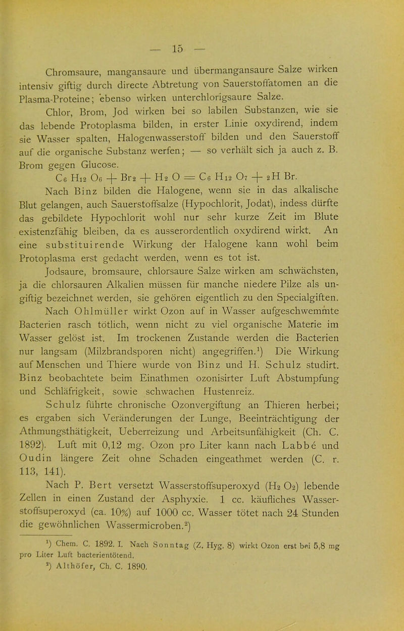 Chromsaure, mangansaure und übermangansaure Salze wirken intensiv giftig durch directe Abtretung von Sauerstoffatomen an die Plasma-Proteine; ebenso wirken unterchlorigsaure Salze. Chlor, Brom, Jod wirken bei so labilen Substanzen, wie sie das lebende Protoplasma bilden, in erster Linie oxydirend, indem sie Wasser spalten, Halogenwasserstoff bilden und den Sauerstoff auf die organische Substanz werfen; — so verhält sich ja auch z. B. Brom gegen Glucose. Cg Hi2 Og Bt2 H2 O = Cg H12 O7 Br. Nach Binz bilden die Halogene, wenn sie in das alkalische Blut gelangen, auch Sauerstoffsalze (Hypochlorit, Jodat), indess dürfte das gebildete Hypochlorit wohl nur sehr kurze Zeit im Blute existenzfähig bleiben, da es ausserordentlich oxydirend wirkt. An eine substitui rende Wirkung der flalogene kann wohl beim Protoplasma erst gedacht werden, wenn es tot ist. Jodsaure, bromsaure, chlorsaure Salze wirken am schwächsten, ja die chlorsauren Alkalien müssen für manche niedere Pilze als un- giftig bezeichnet werden, sie gehören eigentlich zu den Specialgiften. Nach Ohlmüller wirkt Ozon auf in Wasser aufgeschwemmte Bacterien rasch tötlich, wenn nicht zu viel organische Materie im Wasser gelöst ist. Im trockenen Zustande werden die Bacterien nur langsam (Milzbrandsporen nicht) angegriffen.^) Die Wirkung auf Menschen und Thiere wurde von Binz und H. Schulz studirt. Binz beobachtete beim Einathmen ozonisirter Luft Abstumpfung und Schläfrigkeit, sowie schwachen Hustenreiz. Schulz führte chronische Ozonvergiftung an Thieren herbei; es ergaben sich Veränderungen der Lunge, Beeinträchtigung der Athmungsthätigkeit, Ueberreizung und Arbeitsunfähigkeit (Ch. C. 1892). Luft mit 0,12 mg. Ozon pro Liter kann nach Labbe und Oudin längere Zeit ohne Schaden eingeathmet werden (C. r. 113, 141). Nach P. Bert versetzt Wasserstoffsuperoxyd (H2 O2) lebende Zellen in einen Zustand der Asphyxie. 1 cc. käufliches Wasser- stoffsuperoxyd (ca. 10%) auf 1000 cc. Wasser tötet nach 24 Stunden die gewöhnlichen Wassermicroben.“'*) *) Chem. C. 1892. I. Nach Sonntag (Z. Hyg. 8) wirkt Ozon erst bei 5,8 mg pro Liter Luft bacterientötend. ’) Althöfer, Ch, C. 1890.