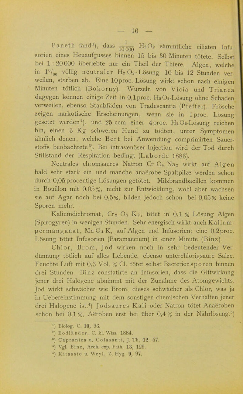 Paneth fand^), dass —H2O2 sämmtliche ciliaten Infu- sorien eines Heuaufgusses binnen 15 bis 30 Minuten tötete. Selbst bei 1:20000 überlebte nur ein Theil der Thiere. Algen, welche in P/00 völlig neutraler H2 02-Lösung 10 bis 12 Stunden ver- weilen, sterben ab. Eine lOproc. Lösung wirkt schon nach einigen Minuten tötlich (Bokorny). Wurzeln von Vicia und Trianea dagegen können einige Zeit in 0,lproc. H2 02-Lösung ohne Schaden verweilen, ebenso Staubfäden von Tradescantia (Pfeffer). Frösche zeigen narkotische Erscheinungen, wenn sie in Iproc. Lösung gesetzt werden^), und 25 ccm einer 4proc. H2 02-Lösung reichen hin, einen 3 Kg schweren Hund zu tödten, unter Symptomen ähnlich denen, welche Bert bei Anwendung comprimirten Sauer- stoffs beobachtete^). Bei intravenöser Injection wird der Tod durch Stillstand der Respiration bedingt (Laborde 1886). Neutrales chromsaures Natron Cr O4 Na2 wirkt auf Algen bald sehr stark ein und manche anaerobe Spaltpilze werden schon durch 0,05procentige Lösungen getötet. Milzbrandbacillen kommen in Bouillon mit 0,05%, nicht zur Entwicklung, wohl aber wachsen sie auf Agar noch bei 0,5%, bilden jedoch schon bei 0,05% keine Sporen mehr. Kaliumdichromat, Cr2 O7 K2, tötet in 0,1 % Lösung Algen (Spirogyren) in wenigen Stunden. Sehr energisch wirkt auch Kalium- permanganat, Mn04K, auf Algen und Infusorien; eine 0,2proc. Lösung tötet Infusorien (Paramaecium) in einer Minute (Binz). Chlor, Brom, Jod wirken noch in sehr bedeutender Ver- dünnung tötlich auf alles Lebende, ebenso unterchlorigsaure Salze. Feuchte Luft mit 0,3 Vol. % CI. tötet selbst Bacteriensporen binnen drei Stunden. Binz constatirte an Infusorien, dass die Giftwirkung jener drei Halogene abnimmt mit der Zunahme des Atomgewichts. Jod wirkt schwächer wie Brom, dieses schwächer als Chlor, was ja in Uebereinstimmung mit dem sonstigen chemischen Verhalten jener drei Halogene ist.‘^) Jodsaures Kali oder Natron tötet Anaeroben schon bei 0,1 %, Aeroben erst bei über 0,4 % in der Nährlösung.“) *) Biolog. C. 10, 96. Bodländer, C. kl. Wiss. 1884. °) Capranica u. Colasanti, J. Th. 12, 57. Vgl. Binz, Arch. exp. Path. Ul, 129. Kitasato u. Weyl, Z. Hyg. 9, 97.