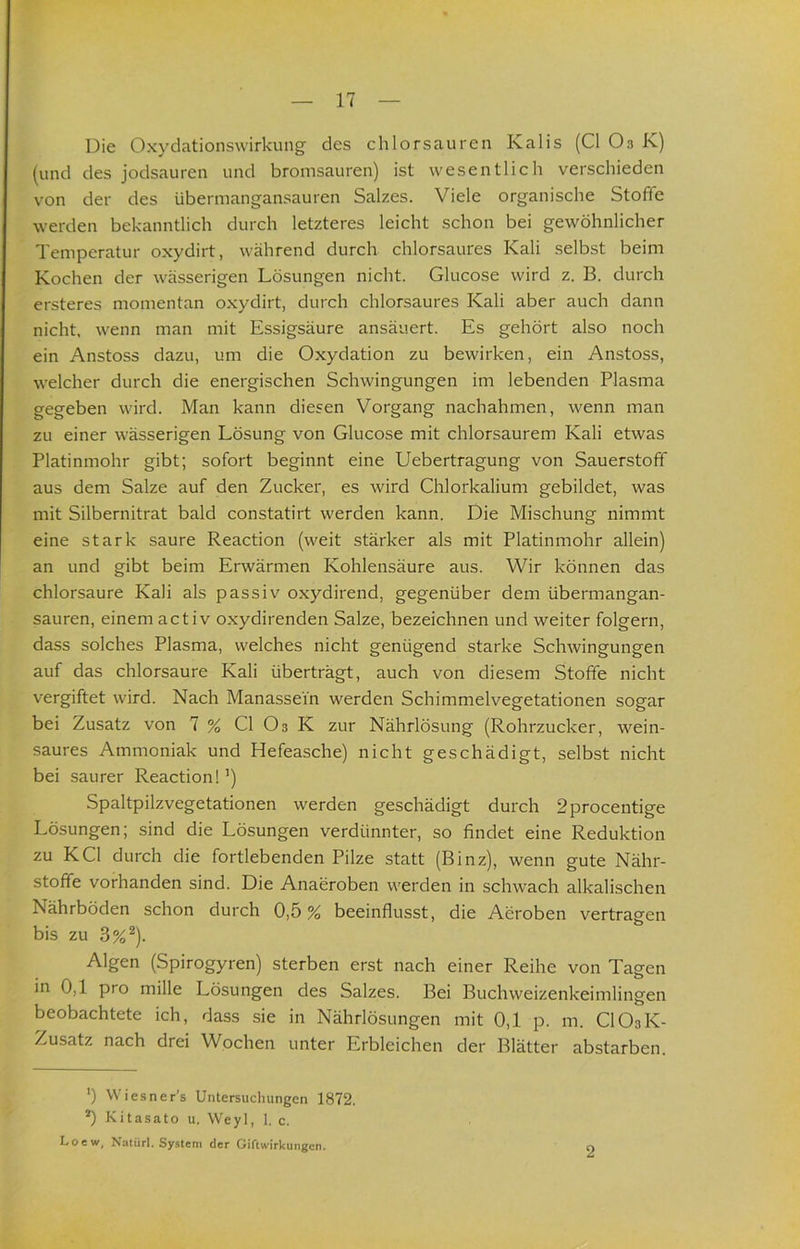 Die Oxydationswirkung des chlor sauren Kalis (CI Oa K) (und des jodsauren und bromsauren) ist wesentlich verschieden von der des übermangansauren Salzes. Viele organische Stoße werden bekanntlich durch letzteres leicht schon bei gewöhnlicher Temperatur oxydirt, während durch chlorsaures Kali selbst beim Kochen der wässerigen Lösungen nicht. Glucose wird z. B. durch ersteres momentan oxydirt, durch chlorsaures Kali aber auch dann nicht, wenn man mit Essigsäure ansäuert. Es gehört also noch ein Anstoss dazu, um die Oxydation zu bewirken, ein Anstoss, welcher durch die energischen Schwingungen im lebenden Plasma gegeben wird. Man kann diesen Vorgang nachahmen, wenn man zu einer wässerigen Lösung von Glucose mit chlorsaurem Kali etwas Platinmohr gibt; sofort beginnt eine Uebertragung von Sauerstoß aus dem Salze auf den Zucker, es wird Chlorkalium gebildet, was mit Silbernitrat bald constatirt werden kann. Die Mischung nimmt eine stark saure Reaction (weit stärker als mit Platinmohr allein) an und gibt beim Erwärmen Kohlensäure aus. Wir können das chlorsaure Kali als passiv oxydirend, gegenüber dem übermangan- sauren, einem activ oxydirenden Salze, bezeichnen und weiter folgern, dass solches Plasma, welches nicht genügend starke Schwingungen auf das chlorsaure Kali überträgt, auch von diesem Stoße nicht vergiftet wird. Nach Manassei'n werden Schimmelvegetationen sogar bei Zusatz von 7 % CI O3 K zur Nährlösung (Rohrzucker, wein- saures Ammoniak und Hefeasche) nicht geschädigt, selbst nicht bei saurer Reaction!’) Spaltpilzvegetationen werden geschädigt durch 2procentige Lösungen; sind die Lösungen verdünnter, so findet eine Reduktion zu KCl durch die fortlebenden Pilze statt (Binz), wenn gute Nähr- stoße vorhanden sind. Die Anaeroben werden in schwach alkalischen Nährböden schon durch 0,5 % beeinflusst, die Aeroben vertragen bis zu 3%^). Algen (Spirogyren) sterben erst nach einer Reihe von Tagen in 0,1 pro mille Lösungen des Salzes. Bei Buchweizenkeimlingen beobachtete ich, dass sie in Nährlösungen mit 0,1 p. m. CIO3K- Zusatz nach drei Wochen unter Erbleichen der Blätter abstarben. ') Wiesner’s Untersucliungen 1872. *) Kitasato u. Weyl, 1. c. Loew, Natürl. Sy.steni der Giftwirkungen.