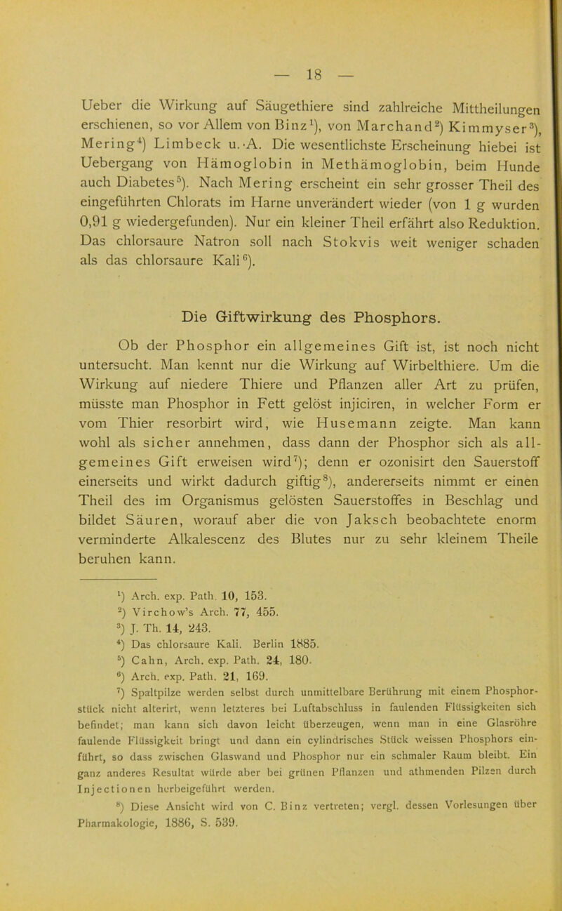 lieber die Wirkung auf Säugethiere sind zahlreiche Mittheilungen erschienen, so vor Allem vonBinz^), von Marchand^) Kimmyser^), Mering‘) Limbeck u.-A. Die wesentlichste Erscheinung hiebei ist Uebergang von Hämoglobin in Methämoglobin, beim Hunde auch Diabetes^). Nach Mering erscheint ein sehr grosser Theil des eingeführten Chlorats im Harne unverändert wieder (von 1 g wurden 0,91 g wiedergefunden). Nur ein kleiner Theil erfährt also Reduktion. Das chlorsaure Natron soll nach Stokvis weit weniger schaden' als das chlorsaure Kali“). Die Giftwirkung des Phosphors. Ob der Phosphor ein allgemeines Gift ist, ist noch nicht untersucht. Man kennt nur die Wirkung auf Wirbelthiere. Um die Wirkung auf niedere Thiere und Pflanzen aller Art zu prüfen, müsste man Phosphor in Fett gelöst injiciren, in welcher Form er vom Thier resorbirt wird, wie Husemann zeigte. Man kann wohl als sicher annehmen, dass dann der Phosphor sich als all- gemeines Gift erweisen wird^); denn er ozonisirt den Sauerstoff einerseits und wirkt dadurch giftig®), andererseits nimmt er einen Theil des im Organismus gelösten Sauerstoffes in Beschlag und bildet Säuren, worauf aber die von Jaksch beobachtete enorm verminderte Alkalescenz des Blutes nur zu sehr kleinem Theile beruhen kann. Arch. exp. Path. 10, 153. Virchow’s Arch. 77, 455. 8) J. Th. 14, 243. Das chlorsaure Kali. Berlin 1885. Cahn, Arch. exp. Path. 24, 180. ®) Arch. exp. Path. 21, 169. Spaltpilze werden selbst durch unmittelbare Berührung mit einem Phosphor- stUck nicht alterirt, wenn letzteres bei Luftabschluss in faulenden Flüssigkeiten sich befindet; man kann sich davon leicht überzeugen, wenn man in eine Glasröhre faulende Flüssigkeit bringt und dann ein cylindrisches Stück weissen Phosphors cin- fUhrt, so dass zwischen Glaswand und Phosphor nur ein schmaler Raum bleibt. Ein ganz anderes Resultat würde aber bei grünen PHanzen und athmenden Pilzen durch Injectionen herbeigeführt werden. ®) Diese Ansicht wird von C. Binz vertreten; vergl. dessen Vorlesungen über Pharmakologie, 1886, S. 539.
