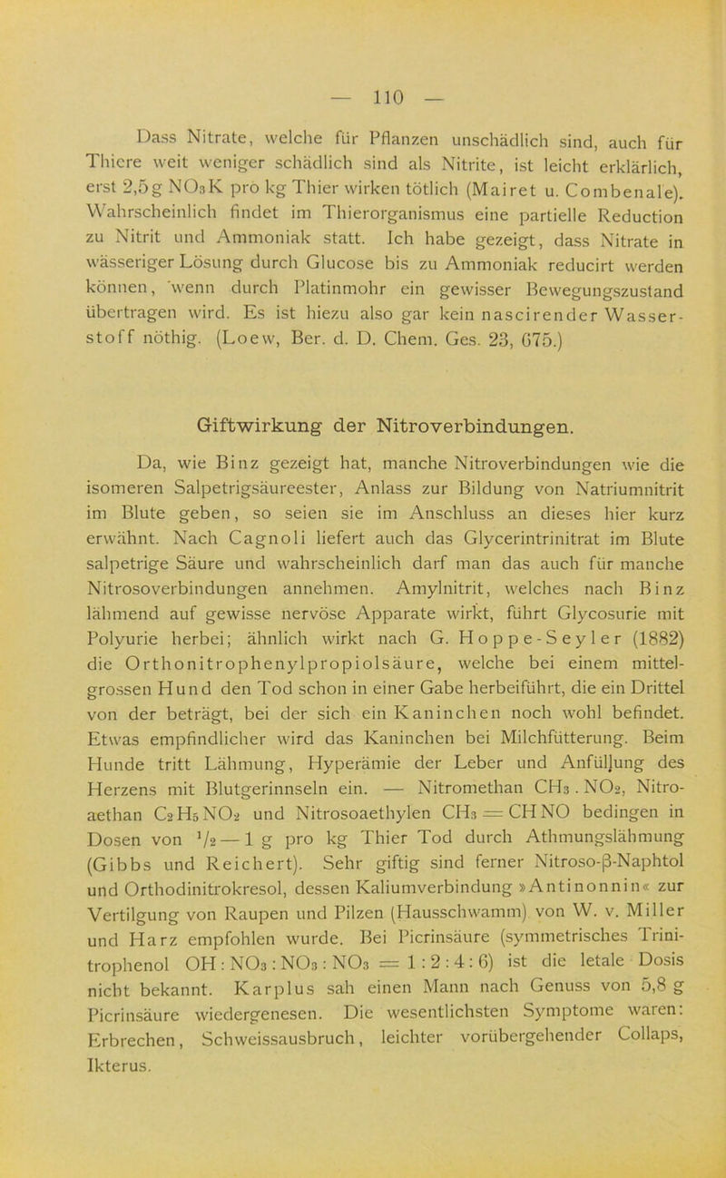 Dass Nitrate, welche für Pflanzen unschädlich sind, auch für Thicre weit weniger schädlich sind als Nitrite, ist leicht erklärlich, erst 2,5g NOsK pro kg Thier wirken tötlich (Mairet u. Combenale). Wahrscheinlich findet im Thierorganismus eine partielle Reduction zu Nitrit und Ammoniak statt. Ich habe gezeigt, dass Nitrate in wässeriger Lösung durch Glucose bis zu Ammoniak reducirt werden können, 'wenn durch Platinmohr ein gewisser Bewegungszusland übertragen wird. Es ist hiezu also gar kein nascirender Wasser- stoff nöthig. (Loew, Ber. d. D. Chem. Ges. 23, G75.) Giftwirkung der Nitroverbindungen. Da, wie Binz gezeigt hat, manche Nitroverbindungen wie die isomeren Salpetrigsäureester, Anlass zur Bildung von Natriumnitrit im Blute geben, so seien sie im Anschluss an dieses hier kurz erwähnt. Nach Cagnoli liefert auch das Glycerintrinitrat im Blute salpetrige Säure und wahrscheinlich darf man das auch für manche Nitrosoverbindungen annehmen. Amylnitrit, welches nach Binz lähmend auf gewisse nervöse Apparate wirkt, führt Glycosurie mit Polyurie herbei; ähnlich wirkt nach G. Hoppe-Seyler (1882) die Orthonitrophenylpropiolsäure, welche bei einem mittel- gro.ssen Hund den Tod schon in einer Gabe herbeiführt, die ein Drittel von der beträgt, bei der sich ein Kaninchen noch wohl befindet. Etwas empfindlicher wird das Kaninchen bei Milchfütterung. Beim Hunde tritt Lähmung, Hyperämie der Leber und Anfüllung des Herzens mit Blutgerinnseln ein. — Nitromethan CH3.NO2, Nitro- aethan C2H5NO2 und Nitrosoaethylen CH.3 = CHNO bedingen in Dosen von V2 — lg pro kg Thier Tod durch Athmungslähmung (Gibbs und Reichert). Sehr giftig sind ferner Nitroso-ß-Naphtol und Orthodinitrokresol, dessen Kaliumverbindung »Antinonnin« zur Vertilgung von Raupen und Pilzen (Hausschwamm) von W. v. Miller und Harz empfohlen wurde. Bei Picrinsäure (symmetrisches Trini- trophenol OH : NO3; NO3: NO3 = 1.’ 2 : 4 : 6) ist die letale Dosis nicht bekannt. Kar plus sah einen Mann nach Genuss von 5,8 g Picrinsäure wiedergenesen. Die wesentlichsten Symptome waren: Erbrechen, Schweissausbruch, leichter vorübergehender Collaps, Ikterus.