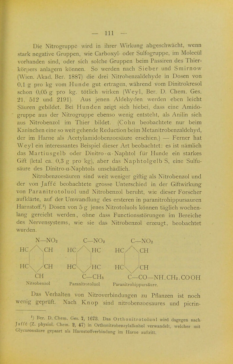 Die Nitrogruppc wird in ihrer Wirkung abgeschwächt, wenn stark negative Gruppen, wie Carboxyl- oder Sulfogruppe, im Molecül vorlianden sind, oder sich solche Gruppen beim Passiren des 1 hier- kör[)ers anlagern können. So werden nach Sieber und Smirnow (Wien. Akad. Ber. 1887) die drei Nitrohenzaldehyde in Dosen von 0,1 g pro kg vom Hunde gut ertragen, während vom Dinitrokresol schon 0,05 g pro kg. tötlich wirken (Weyl, Ber. D. Chem. Ges. 21, 512 und 2191). Aus jenen Aldehyden werden eben leicht Säuren gebildet. Bei Hunden zeigt sich hiebei, dass eine Amido- gruppe aus der Nitrogruppe ebenso wenig entsteht, als Anilin sich aus Nitrobenzol im Thier bildet. (Cohn beobachtete nur beim Kaninchen eine so weit gehende Reduction beim Metanitrobenzaldehyd, der im Harne als Acetylamidobenzoesäure erschien.) — Ferner hat Weyl ein interessantes Beispiel dieser Art beobachtet: es ist nämlich das Martiusgelb oder Dinitro-a-Naphtol für Hunde ein starkes Gift (letal ca. 0,3 g pro kg), aber das Naphtolgelb S, eine Sulfu- säure des Dinitro-a-Naphtols unschädlich. Nitrobenzoesäuren sind weit weniger giftig als Nitrobenzol und der von Jaffe beobachtete grosse Unterschied in der Giftwirkung von Paranitrotoluol und Nitrobenzol beruht, wie dieser Forscher aufklärte, auf der Umwandlung des ersteren in paranitrohippursauren Harnstoff.') Dosen von 5 g jenes Nitrotoluols können täglich wochen- gereicht werden, ohne dass Functionsstörungen im Bereiche des Nervensystems, wie sie das Nitrobenzol erzeugt, beobachtet wurden. C—NO2 HCX\CH HC\^yCH C—CO—NH. CH2. CO OH Paranitrohippursäure. Das Verhalten von Nitroverbindungen zu Pflanzen ist noch wenig geprüft. Nach Knop sind nitrobenzoesaures und picrin- ) Her. D. Chem. Ges. 7, 1673. Das Ortlionitrotoluol wird dagegen nach Jaffe (Z. physiol. Chem. 2, 47) in Orthonitrobenzylalkohol verwandelt, welcher mit Glyeuronsäure gepaart als Harnstoffverbindung im Marne auftritt. N—NO2 C—NO2 HC/\CH I 1 hc/\hc Hc'n^/CH HC'n^^HC CH C—CH3 Nitrobenzol Paranitrotoluol