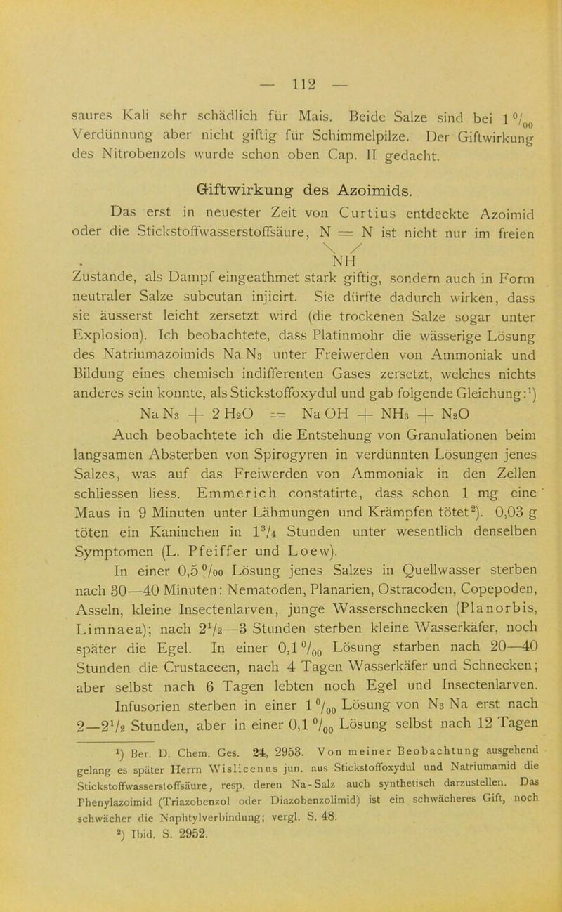 saures Kali sehr schädlich für Mais. Beide Salze sind bei 1 Verdünnung aber nicht giftig für Schimmelpilze. Der Giftwirkung des Nitrobenzols wurde schon oben Cap. II gedacht. G-iftwirkung des Azoimids. Das erst in neue.ster Zeit von Curtius entdeckte Azoimid oder die Stickstoffwasserstofifsäure, N = N ist nicht nur im freien \ / NH Zustande, als Dampf eingeathmet stark giftig, sondern auch in Form neutraler Salze subcutan injicirt. Sie dürfte dadurch wirken, dass sie äusserst leicht zersetzt wird (die trockenen Salze sogar unter Explosion). Ich beobachtete, dass Platinmohr die wässerige Lösung des Natriumazoimids Na Ns unter Freiwerden von Ammoniak und Bildung eines chemisch indifferenten Gases zersetzt, welches nichts anderes sein konnte, als Stickstoffoxydul und gab folgende Gleichung:*) Na Ns + 2 HsO Na OH + NHs + NaO Auch beobachtete ich die Entstehung von Granulationen beim langsamen Absterben von Spirogyren in verdünnten Lösungen jenes Salzes, was auf das Freiwerden von Ammoniak in den Zellen schliessen Hess. Emmerich constatirte, dass schon 1 mg eine Maus in 9 Minuten unter Lähmungen und Krämpfen tötet**). 0,03 g töten ein Kaninchen in VU Stunden unter wesentlich denselben Symptomen (L. Pfeiffer und Loew). In einer 0,5 °/oo Lösung jenes Salzes in Quellwasser sterben nach 30—40 Minuten: Nematoden, Planarien, Ostracoden, Copepoden, Asseln, kleine Insectenlarven, junge Wasserschnecken (Planorbis, Limnaea); nach 2*/2—3 Stunden sterben kleine Wasserkäfer, noch später die Egel. In einer 0,1 °/oo Lösung starben nach 20—40 Stunden die Crustaceen, nach 4 Tagen Wasserkäfer und Schnecken; aber selbst nach 6 Tagen lebten noch Egel und Insectenlarven. Infusorien sterben in einer 1 Lösung von Ns Na erst nach 2_2*/2 Stunden, aber in einer 0,1 °/oo Lösung selbst nach 12 Tagen 0 Ber. D. Chem. Ges. 24, 2953. Von meiner Beobachtung ausgehend gelang es später Herrn Wislicenus jun. aus Stickstofibxydul und Natriumamid die StickstoffwasserstofTsäure, resp. deren Na-Salz auch synthetisch darzustellen. Das Phenylazoimid (Triazobenzol oder Diazobenzolimid) ist ein schwächeres Gift, noch schwächer die Naphtylverbindung; vergl. S. 48. ») Ibid. S. 2952.