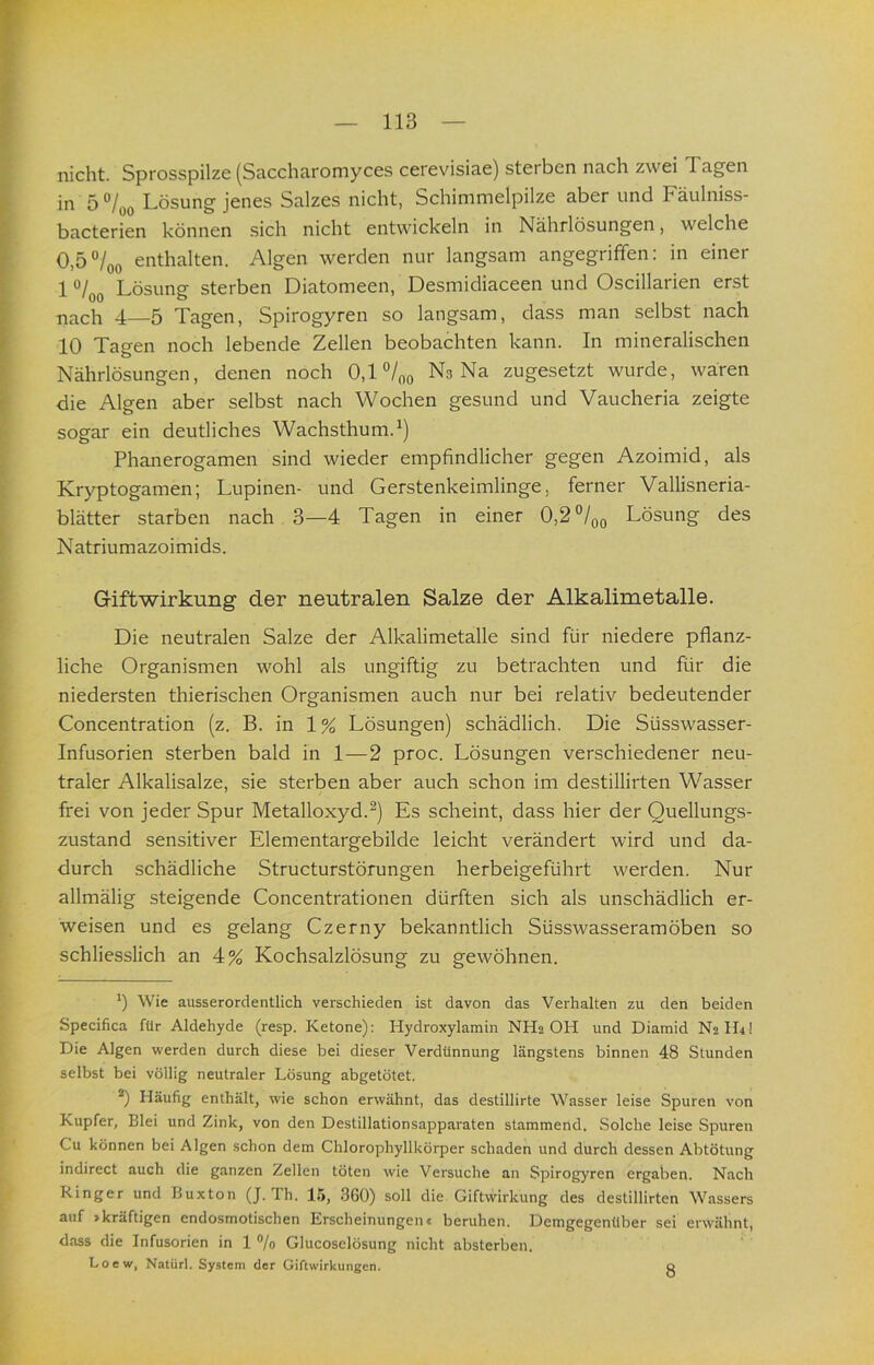 nicht. Sprosspilze (Saccharomyces cerevisiae) sterben nach zwei Tagen in 5 °/oo Lösung jenes Salzes nicht, Schimmelpilze aber und Fäulniss- bacterien können sich nicht entwickeln in Nährlösungen, welche 0,5°/oo enthalten. Algen werden nur langsam angegriffen: in einer 1 Lösung sterben Diatomeen, Desmidiaceen und Oscillarien erst nach 4—5 Tagen, Spirogyren so langsam, dass man selbst nach 10 Tagen noch lebende Zellen beobachten kann. In mineralischen Nährlösungen, denen noch 0,1 °/oo Ns Na zugesetzt wurde, wären die Algen aber selbst nach Wochen gesund und Vaucheria zeigte sogar ein deutliches Wachsthum. Phanerogamen sind wieder empfindlicher gegen Azoimid, als Kryptogamen; Lupinen- und Gerstenkeimlinge, ferner Vallisneria- blätter starben nach 3—4 Tagen in einer 0,2°/qo Lösung des Natriumazoimids. Giftwirkung der neutralen Salze der Alkalimetalle. Die neutralen Salze der Alkalimetalle sind für niedere pflanz- liche Organismen wohl als ungiftig zu betrachten und für die niedersten thierischen Organismen auch nur bei relativ bedeutender Concentration (z. B. in 1 % Lösungen) schädlich. Die Süsswasser- Infusorien sterben bald in 1—2 proc. Lösungen verschiedener neu- traler Alkalisalze, sie sterben aber auch schon im destillirten Wasser frei von jeder Spur Metalloxyd.Es scheint, dass hier der Quellungs- zustand sensitiver Elementargebilde leicht verändert wird und da- durch schädliche Structurstörungen herbeigeführt werden. Nur allmälig steigende Concentrationen dürften sich als unschädlich er- weisen und es gelang Czerny bekanntlich Süsswasseramöben so schliesslich an 4% Kochsalzlösung zu gewöhnen. *) Wie ausserordentlich verschieden ist davon das Verhalten zu den beiden Specifica für Aldehyde (resp. Ketone): Hydroxylamin NH2 OH und Diamid N2H4I Die Algen werden durch diese bei dieser Verdünnung längstens binnen 48 Stunden selbst bei völlig neutraler Lösung abgetötet. *) Häufig enthält, wie schon erwähnt, das destillirte Wasser leise Spuren von Kupfer, Blei und Zink, von den Destillationsapparaten stammend. Solche leise Spuren Cu können bei Algen schon dem Chlorophyllkörper schaden und durch dessen Abtötung indirect auch die ganzen Zellen töten wie Versuche an Spirogyren ergaben. Nach Kinger und Buxton (J. Th. Itt, 360) soll die Giftwirkung des destillirten Wassers auf »kräftigen cndosmotischen Erscheinungenc beruhen. Demgegenüber sei erwähnt, dass die Infusorien in 1 % Glucoselösung nicht absterben. Loew, Natürl. System der Giftwirkungen. q