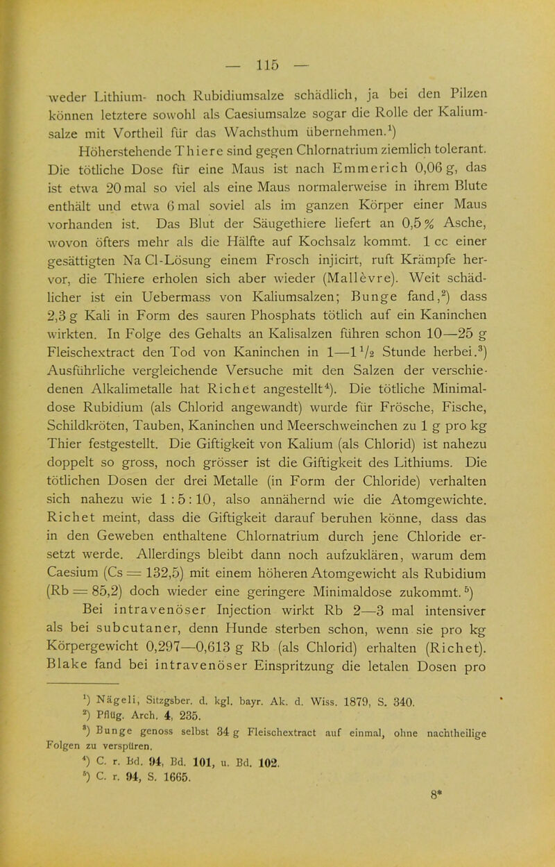 weder Lithium- noch Rubidiumsalze schädlich, ja bei den Pilzen können letztere sowohl als Caesiumsalze sogar die Rolle der Kalium- salze mit Vortheil für das Wachsthum übernehmen.^) Höherstehende Thiere sind gegen Chlornatrium ziemlich tolerant. Die tötliche Dose für eine Maus ist nach Emmerich 0,06 g, das ist etwa 20 mal so viel als eine Maus normalerweise in ihrem Blute enthält und etwa 6 mal soviel als im ganzen Körper einer Maus vorhanden ist. Das Blut der Säugethiere liefert an 0,5% Asche, wovon öfters mehr als die Hälfte auf Kochsalz kommt. 1 cc einer gesättigten Na Cl-Lösung einem Frosch injicirt, ruft Krämpfe her- vor, die Thiere erholen sich aber wieder (Mallevre). Weit schäd- licher ist ein Uebermass von Kaliumsalzen; Bunge fand,^) dass 2,3 g Kali in Form des sauren Phosphats tötlich auf ein Kaninchen wirkten. In Folge des Gehalts an Kalisalzen führen schon 10—25 g Fleischextract den Tod von Kaninchen in 1—IV2 Stunde herbei.®) Ausführliche vergleichende Versuche mit den Salzen der verschie- denen Alkalimetalle hat Richet angestellt^). Die tötliche Minimal- dose Rubidium (als Chlorid angewandt) wurde für Frösche, Fische, Schildkröten, Tauben, Kaninchen und Meerschweinchen zu 1 g pro kg Thier festgestellt. Die Giftigkeit von Kalium (als Chlorid) ist nahezu doppelt so gross, noch grösser ist die Giftigkeit des Lithiums. Die tötlichen Dosen der drei Metalle (in Form der Chloride) verhalten sich nahezu wie 1:5:10, also annähernd wie die Atomgewichte. Richet meint, dass die Giftigkeit darauf beruhen könne, dass das in den Geweben enthaltene Chlornatrium durch jene Chloride er- setzt werde. Allerdings bleibt dann noch aufzuklären, warum dem Caesium (Cs = 132,5) mit einem höheren Atomgewicht als Rubidium (Rb = 85,2) doch wieder eine geringere Minimaldose zukommt. ®) Bei intravenöser Injection wirkt Rb 2—3 mal intensiver als bei subcutaner, denn Hunde sterben schon, wenn sie pro kg Körpergewicht 0,297—0,613 g Rb (als Chlorid) erhalten (Richet). Blake fand bei intravenöser Einspritzung die letalen Dosen pro 0 Nägeli, Sitzgsber. d. kgl. bayr. Ak. d. Wiss. 1879, S. 340. ^ Pflüg. Arch. 4, 235. *) Bunge genoss selbst 34 g Fleischextract auf einmal, ohne nachtheilige Folgen zu verspüren. *) C. r. Bd. 94, Bd. 101, u. Bd. 102. ‘) C. r. 94, S. 1665. 8*