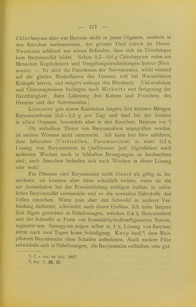 Chlorbaryum aber war Baryum nicht in jenen Organen, sondern in den Knochen nachzuweisen, der grösste Theil jedoch im Harne. Neu mann schliesst aus seinen Befunden, dass sich im Thierkörper kein Baryumsulfat bildet. Schon 0,3—0,8 g Chlorbaryum rufen am Menschen Kopfschmerz und Vergiftungserscheinungen hervor (Neu- mann). — Es stört die Functionen der Nervencentra, wirkt reizend auf die glatten Muskelfasern des Darmes, ruft bei Warmblütern Krämpfe hervor, und steigert anfangs den Blutdruck. [Chlorcalcium und Chlormagnesium bedingen nach Mickwitz erst Steigerung der Herzthätigkeit, dann Lähmung (bei Katzen und Fröschen) des Herzens und der Nervencentra.] Linossier gab einem Kaninchen längere Zeit kleinere Mengen Baryumcarbonat (0,5—1,5 g pro Tag) und fand bei der Section in allen Organen, besonders aber in den Knochen, Baryum vor. ^) Ob wirbellose Thiere von Baryumsalzen angegriffen werden, ist meines Wissens nicht untersucht. Ich kann hier blos anführen, dass Infusorien (Vorticellen, Paramaecium) in einer 0,1% Lösung von Barjmmnitrat in Quellwasser (mit Algenfäden) nach mehreren Wochen noch in lebhaften Bewegungen zu beobachten sind; auch Amoeben befinden sich nach Wochen in dieser Lösung sehr wohl! Für Pflanzen sind Baryumsalze nicht direct als giftig zu be- zeichnen; sie könnten aber dann schädlich wirken, wenn sie die zur Assimilation bei der Eiweissbildung nöthigen Sulfate in unlös- liches Baryumsulfat verwandeln und so die normalen Nährstoffe den Zellen entziehen. Wenn man aber den Schwefel in anderer Ver- bindung darbietet, schwindet auch dieser Einfluss. Ich habe längere Zeit Algen gezüchtet in Nährlösungen, welchen 0,4 % Baryumnitrat und der Schwefel in Form von formaldehydschwefligsaurem Natron, zugesetzt war. Spirogyren zeigen selbst in 1 % Lösung von Baryum- nitrat nach zwei Tagen keine Schädigung. Knop fand,^) dass Mais- pflanzen Baryumsalze ohne Schaden aufnehmen. Auch niedere Pilze entwickeln sich in Nährlösungen, die Baryumsalze enthalten, sehr gut. *) C. r. soc. de biol. 1887. Bot. C. 22, 35.