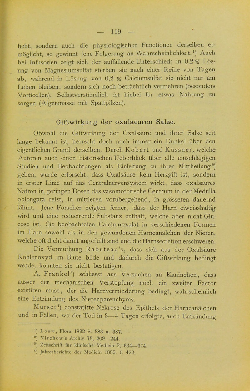 hebt, sondern auch die physiologischen Functionen derselben er- möglicht, so gewinnt jene Folgerung an Wahrscheinlichkeit. Auch bei Infusorien zeigt sich der aufifallende Unterschied; in 0,2% Lös- ung von Magnesiumsulfat sterben sie nach einer Reihe von Tagen ab, während in Lösung von 0,2 % Calciumsulfat sie nicht nur am Leben bleiben, sondern sich noch beträchtlich vermehren (besonders Vorticellen). Selbstverständlich ist hiebei für etwas Nahrung zu sorgen (Algenmasse mit Spaltpilzen). Giftwirkung der oxalsauren Salze. Obwohl die Giftwirkung der Oxalsäure und ihrer Salze seit lange bekannt ist, herrscht doch noch immer ein Dunkel über den eigentlichen Grund derselben. Durch Kobert und Küssner, welche Autoren auch einen historischen Ueberblick über alle einschlägigen Studien und Beobachtungen als Einleitung zu ihrer Mittheilung ^) geben, wurde erforscht, dass Oxalsäure kein Herzgift ist, sondern in erster Linie auf das Centralnervensystem wirkt, dass oxalsaures Natron in geringen Dosen das vasomotorische Centrum in der Medulla oblongata reizt, in mittleren vorübergehend, in grösseren dauernd lähmt. Jene Forscher zeigten ferner, dass der Harn eiweisshaltig wird und eine reducirende Substanz enthält, welche aber nicht Glu- cose ist. Sie beobachteten Calciumoxalat in verschiedenen Formen im Harn sowohl als in den gewundenen Harncanälchen der Nieren, welche oft dicht damit angefüllt sind und die Harnsecretion erschweren. Die Vermuthung Rabuteau’s, dass sich aus der Oxalsäure Kohlenoxyd im Blute bilde und dadurch die Giftwirkung bedingt werde, konnten sie nicht bestätigen. A. FränkeH) schliesst aus Versuchen an Kaninchen, dass ausser der mechanischen Verstopfung noch ein zweiter Factor existiren muss, der die Harnverminderung bedingt, wahrscheinlich eine Entzündung des Nierenparenchyms. Murset“* *) constatirte Nekrose des Epithels der Harncanälchen und in Fällen, wo der Tod in 3—4 Tagen erfolgte, auch Entzündung *) Loew, Flora 1892 S. 383 ii. 387. *) Virchow’s Archiv 78, 209—244. *) Zeitschrift für klinische Meclicin 2, 664—674. ■') Jahresberichte der Medicin 1885. I. 422.
