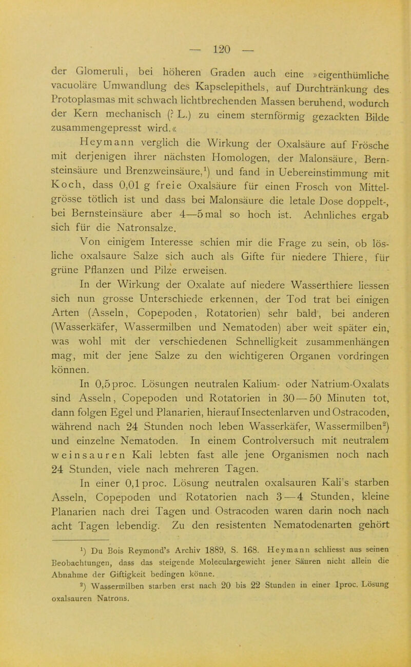 der Glomeruli, bei höheren Graden auch eine »eigenthümliche vacuoläre Umwandlung des Kapselepithels, auf Durchtränkung des 1 rotoplasmas mit schwach lichtörechenden Massen beruhend, wodurch der Kern mechanisch (? L.) zu einem sternförmig gezackten Bilde zusammengepresst wird.« Heymann verglich die Wirkung der Oxalsäure auf Frösche mit derjenigen ihrer nächsten Homologen, der Malonsäure, Bern- steinsäure und Brenzweinsäure,’) und fand in Uebereimstimmung mit Koch, dass 0,01 g freie Oxalsäure für einen Frosch von Mittel- grösse tötlich ist und dass bei Malonsäure die letale Dose doppelt-, bei Bernsteinsäure aber 4—5 mal so hoch ist. Aehnliches ergab sich für die Natronsalze. Von einigem Interesse schien mir die Frage zu sein, ob lös- liche oxalsaure Salze sich auch als Gifte für niedere Thiere, für grüne Pflanzen und Pilze erweisen. In der Wirkung der Oxalate auf niedere Wasserthiere Hessen sich nun grosse Unterschiede erkennen, der Tod trat bei einigen Arten (Asseln, Copepoden, Rotatorien) sehr bald, bei anderen (Wasserkäfer, Wassermilben und Nematoden) aber weit später ein, was wohl mit der verschiedenen Schnelligkeit Zusammenhängen mag, mit der jene Salze zu den wichtigeren Organen Vordringen können. In 0,5proc. Lösungen neutralen Kalium- oder Natrium-Oxalats sind Asseln, Copepoden und Rotatorien in 30—50 Minuten tot, dann folgen Egel und Planarien, hierauf Insectenlarven undOstracoden, während nach 24 Stunden noch leben Wasserkäfer, Wassermilben^) und einzelne Nematoden. In einem Controlversuch mit neutralem weinsauren Kali lebten fast alle jene Organismen noch nach 24 Stunden, viele nach mehreren Tagen. In einer 0,lproc. Lösung neutralen oxalsauren Kali’s starben Asseln, Copepoden und Rotatorien nach 3^—4 Stunden, kleine Planarien nach drei Tagen und Ostracoden waren darin noch nach acht Tagen lebendig. Zu den resistenten Nematodenarten gehört *) Du Bois Reymond’s Archiv 1889, S. 168. Hey mann schliesst aus seinen Beobachtungen, dass das steigende Moleculargewicht jener Säuren nicht allein die Abnahme der Giftigkeit bedingen könne. *) Wassermilben starben erst nach 20 bis 22 Stunden in einer Iproc. Lösung oxalsauren Natrons.