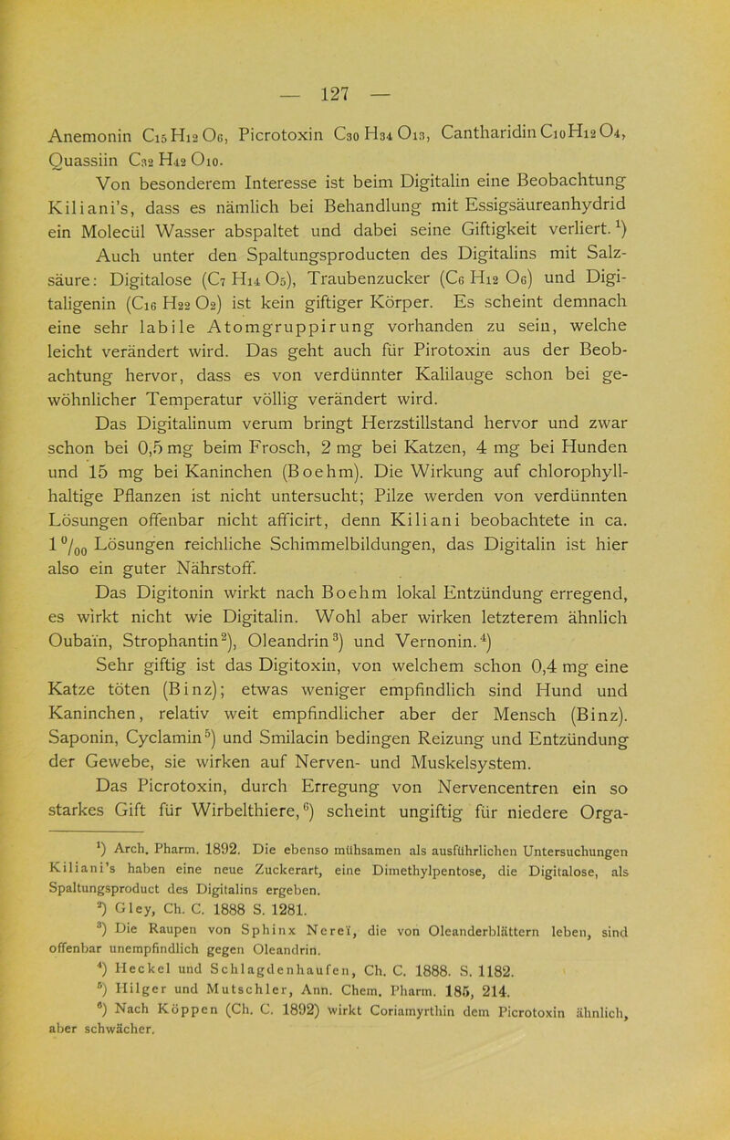 Anemonin C15H12OG, Picrotoxin C30H34O13, Cantharidin C10H12O4, Ouassiin C32 H12 Oio. Von besonderem Interesse ist beim Digitalin eine Beobachtung Kiliani’s, dass es nämlich bei Behandlung mit Essigsäureanhydrid ein Molecül Wasser abspaltet und dabei seine Giftigkeit verliert. Auch unter den Spaltungsproducten des Digitalins mit Salz- säure; Digitalose (C7 Hm O5), Traubenzucker (Ce H12 Oe) und Digi- taligenin (Cie H22 O2) ist kein giftiger Körper. Es scheint demnach eine sehr labile Atomgruppirung vorhanden zu sein, welche leicht verändert wird. Das geht auch für Pirotoxin aus der Beob- achtung hervor, dass es von verdünnter Kalilauge schon bei ge- wöhnlicher Temperatur völlig verändert wird. Das Digitalinum verum bringt Herzstillstand hervor und zwar schon bei 0,5 mg beim Frosch, 2 mg bei Katzen, 4 mg bei Hunden und 15 mg bei Kaninchen (Boehm). Die Wirkung auf chlorophyll- haltige Pflanzen ist nicht untersucht; Pilze werden von verdünnten Lösungen offenbar nicht afficirt, denn Kiliani beobachtete in ca. 1 “/qq Lösungen reichliche Schimmelbildungen, das Digitalin ist hier also ein guter Nährstoff. Das Digitonin wirkt nach Boehm lokal Entzündung erregend, es wirkt nicht wie Digitalin. Wohl aber wirken letzterem ähnlich Oubain, Strophantin^), Oleandrin®) und Vernonin.^) Sehr giftig ist das Digitoxin, von welchem schon 0,4 mg eine Katze töten (Binz); etwas weniger empfindlich sind Hund und Kaninchen, relativ weit empfindlicher aber der Mensch (Binz). Saponin, Cyclamin®) und Smilacin bedingen Reizung und Entzündung der Gewebe, sie wirken auf Nerven- und Muskelsystem. Das Picrotoxin, durch Erregung von Nervencentren ein so starkes Gift für Wirbelthiere, ®) scheint ungiftig für niedere Orga- *) Arch. Pharm. 1892. Die ebenso mühsamen als ausführlichen Untersuchungen Kiliani’s haben eine neue Zuckerart, eine Dimethylpentose, die Digitalose, als Spaltungsproduct des Digitalins ergeben. =0 Gley, Ch. C. 1888 S. 1281. Die Raupen von Sphinx Nere'i, die von Oleanderblättern leben, sind offenbar unempfindlich gegen Oleandrin. 0 Heckel und Schlagdenhaufen, Ch. C. 1888. S. 1182. ®) Hilger und Mutschler, Ann. Chem. Pharm. 185, 214. «) Nach Koppen (Ch. C. 1892) wirkt Coriamyrthin dem Picrotoxin ähnlich, aber schwächer.