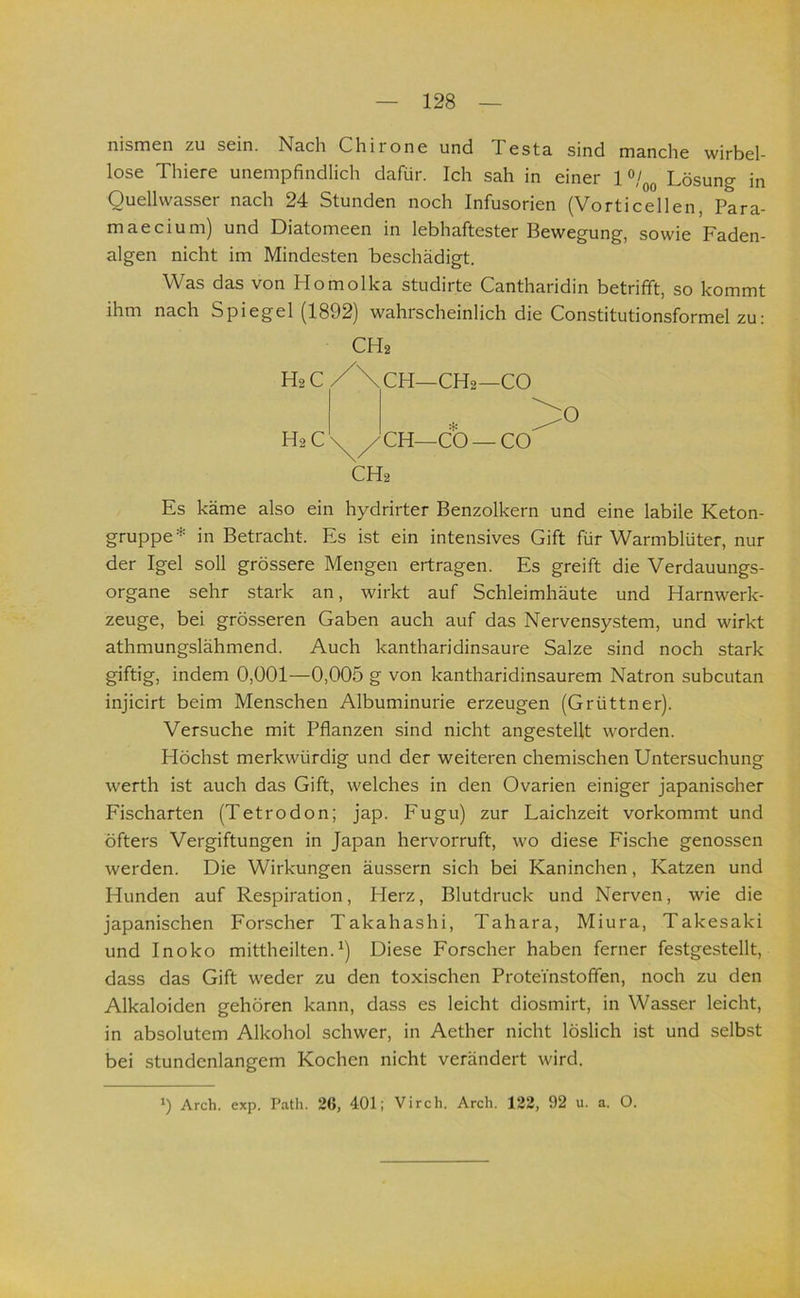 nismen zu sein. Nach Chirone und Testa sind manche wirbel- lose Thiere unempfindlich dafür. Ich sah in einer 1 Lösung in Quellwasser nach 24 Stunden noch Infusorien (Vorticellen, Para- maecium) und Diatomeen in lebhaftester Bewegung, sowie Faden- algen nicht im Mindesten beschädigt. Was das von Homolka studirte Cantharidin betrifft, so kommt ihm nach Spiegel (1892) wahrscheinlich die Constitutionsformel zu; Es käme also ein hydrirter Benzolkern und eine labile Keton- gruppe* in Betracht. Es ist ein intensives Gift für Warmblüter, nur der Igel soll grössere Mengen ertragen. Es greift die Verdauungs- organe sehr stark an, wirkt auf Schleimhäute und Harnwerk- zeuge, bei grösseren Gaben auch auf das Nervensystem, und wirkt athmungslähmend. Auch kantharidinsaure Salze sind noch stark giftig, indem 0,001—0,005 g von kantharidinsaurem Natron subcutan injicirt beim Menschen Albuminurie erzeugen (Grüttner). Versuche mit Pflanzen sind nicht angestelit worden. Höchst merkwürdig und der weiteren chemischen Untersuchung werth ist auch das Gift, welches in den Ovarien einiger japanischer Fischarten (Tetrodon; jap. Fugu) zur Laichzeit vorkommt und öfters Vergiftungen in Japan hervorruft, wo diese Fische genossen werden. Die Wirkungen äussern sich bei Kaninchen, Katzen und Hunden auf Respiration, Herz, Blutdruck und Nerven, wie die japanischen Forscher Takahashi, Tahara, Miura, Takesaki und Inoko mittheilten.Diese Forscher haben ferner festgestellt, dass das Gift weder zu den toxischen ProteYnstofifen, noch zu den Alkaloiden gehören kann, dass es leicht diosmirt, in Wasser leicht, in absolutem Alkohol schwer, in Aether nicht löslich ist und selbst bei stundenlangem Kochen nicht verändert wird. CH2 O CH2 ‘) Arch. exp. I’ath. 26, 401; Virch. Arch. 122, 92 u. a. O.