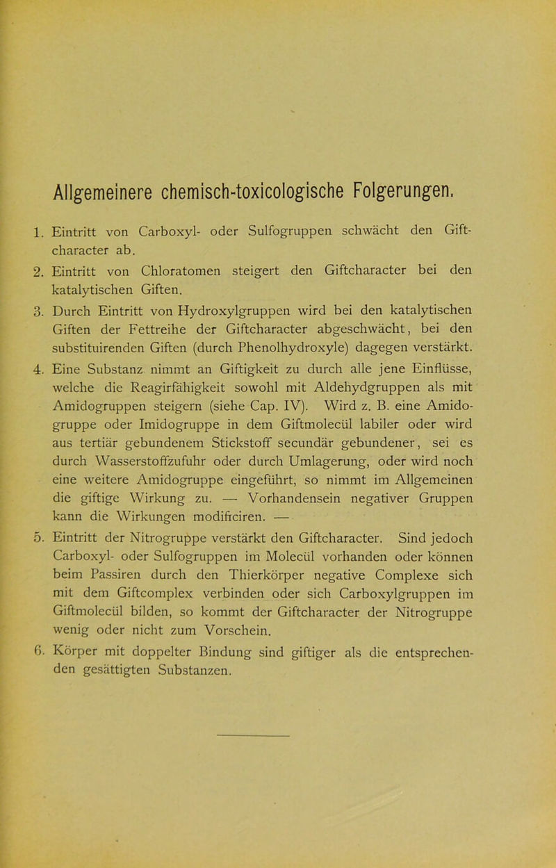 Allgemeinere chemisch-toxicologische Folgerungen. 1. Eintritt von Carboxyl- oder Sulfogruppen schwächt den Gift- character ab. 2. Eintritt von Chloratomen steigert den Giftcharacter bei den katalytischen Giften. 3. Durch Eintritt von Hydroxylgruppen wird bei den katalytischen Giften der Fettreihe der Giftcharacter abgeschwächt, bei den substituirenden Giften (durch Phenolhydroxyle) dagegen verstärkt. 4. Eine Substanz nimmt an Giftigkeit zu durch alle jene Einflüsse, welche die Reagirfähigkeit sowohl mit Aldehydgruppen als mit Amidogruppen steigern (siehe Cap. IV). Wird z. B. eine Amido- gruppe oder Imidogruppe in dem Giftmolecül labiler oder wird aus tertiär gebundenem Stickstoff secundär gebundener, sei es durch Wasserstoffzufuhr oder durch Umlagerung, oder wird noch eine weitere Amidogruppe eingeführt, so nimmt im Allgemeinen die giftige Wirkung zu. — Vorhandensein negativer Gruppen kann die Wirkungen modiftciren. — 5. Eintritt der Nitrogruppe verstärkt den Giftcharacter. Sind jedoch Carboxyl- oder Sulfogruppen im Molecül vorhanden oder können beim Pa.ssiren durch den Thierkörper negative Complexe sich mit dem Giftcomplex verbinden oder sich Carboxylgruppen im Giftmolecül bilden, so kommt der Giftcharacter der Nitrogruppe wenig oder nicht zum Vorschein. 6. Körper mit doppelter Bindung sind giftiger als die entsprechen- den gesättigten Substanzen.