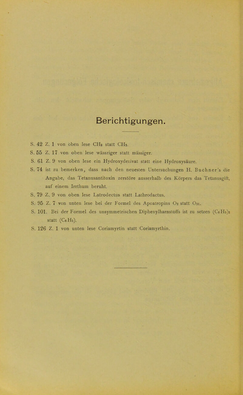 Berichtigungen. S. 42 Z. 1 von oben lese CHs statt CH2. S. 55 Z. 17 von oben lese wässriger statt mässiger. S. 61 Z. 9 von oben lese ein Hydroxydeiivat statt eine Hydroxysäure. S. 74 ist zu bemerken, dass nach den neuesten Untersuchungen H. Buchner’s die Angabe, das Tetanusantitoxin zerstöre ausserhalb des Körpers das Tetanusgift, auf einem Irrthum beruht. S. 79 Z. 9 von oben lese Latrodectus statt Lathrodactus. S. 95 Z. 7 von unten lese bei der Formel des Apoatropins O2 statt O21. S. 101. Bei der Formel des unsymmetrischen Diphenylharnstoffs ist zu setzen (C6Hs)2 statt (Ca Hs). S. 126 Z. 1 von unten lese Coriamyrtin statt Coriamyrthin.