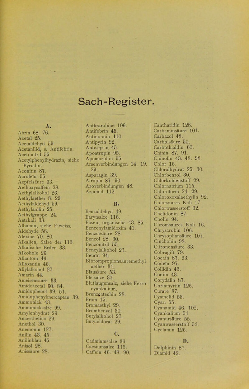 Sach-Register A. Abrin 68. 76. Acetal 25. Acetaldehyd 59. Acetanilid, s. Antifebrin. Acetonitril 55. Acetylphenylhydrazin, siehe Pyrodin. Aconitin 87. Acrolein 95. Aepfelsäure 33. Aethoxycaffein 28. Aethylalkohol 26. Aethylaether 8. 29. Aethylaldehyd 59. Aethylanilin 25. Aethylgruppe 24. Aetzkali 33. Albumin, siehe Eiweiss. Aldehyde 58. Alexine 70. 80. Alkalien, Salze der 113. Alkalische Erden 33. Alkohole 26. Allantoin 46. Alloxantin 46. AUylalkohol 27. Amarin 44. Ameisensäure 33. Amidoacetal 60. 84. Amidophenol 39. 51. Amidophenylmercaptan 39. Ammoniak 43. Ammoniaksalze 99. Amylenhydrat 26. Anaesthetica 29. Anethol 30. Anemonin 127. Anilin 43. 45. Anilinblau 45. Anisol 28. Anissäure 28. Anthrarobine 106. Antifebrin 45. Antinonnin 110. Antipyrin 92. Antisepsin 45. Apoatropin 95. Apomorphin 95. Arsenverbindungen 14. 19. 29. Asparagin 39. Atropin 87. 90. Azoverbindungen 48. Azoimid 112. B. Benzaldehyd 49. Barytsalze 116. Basen, organische 43. 85. Benzenylamidoxim 41. Benzoesäure 28. Benzol 28. 30. Benzonitril 55. Benzylalkohol 27. Betain 94. Bibrompropionsäuremethyl- aether 31. Blausäure 53. Bleisalze 37. Blutlaugensalz, siehe Ferro- cyankalium. Brenzgatechin 28. Brom 15. Bromaethyl 29. Brombenzol 30. Butylalkohol 27. Butylchloral 29. C. Cadmiumsalze 36. Caesiumsalze 115. Caffein 46. 48. 90. Cantharidin 128. Carbaminsäure 101. Carbazol 48. Carbolsäure 50. Carbothialdin 60. Chinin 87. 91. Chinolin 43. 48. 98. Chlor 16. Chloralhydrat 25. 30. Chlorbenzol 30. Chlorkohlenstoff 29. Chlornatrium 115. Chloroform 24. 29. Chloroxoxalaethylin 92. Chlorsaures Kali 17. Chlorwasserstoff 32. Chelidonin 87. Cholin 94. Chromsaures Kali IG. Chrysarobin 106. Chrysophansäure 107. Cinchonin 98. Citronensäure 33. Cobragift 79. Cocain 87. 93. Codein 97. Collidin 43. Coniin 43. Corydalin 87. Coriamyrlin 126. Curare 87. Cyamelid 55. Cyan 55. Cyanamid 46. 102. Cyankalium 54. Cyanursäure 55. CyanwasserstolT 5.‘5. Cyclamin 126. I). Delphinin 87. Diamid 42.