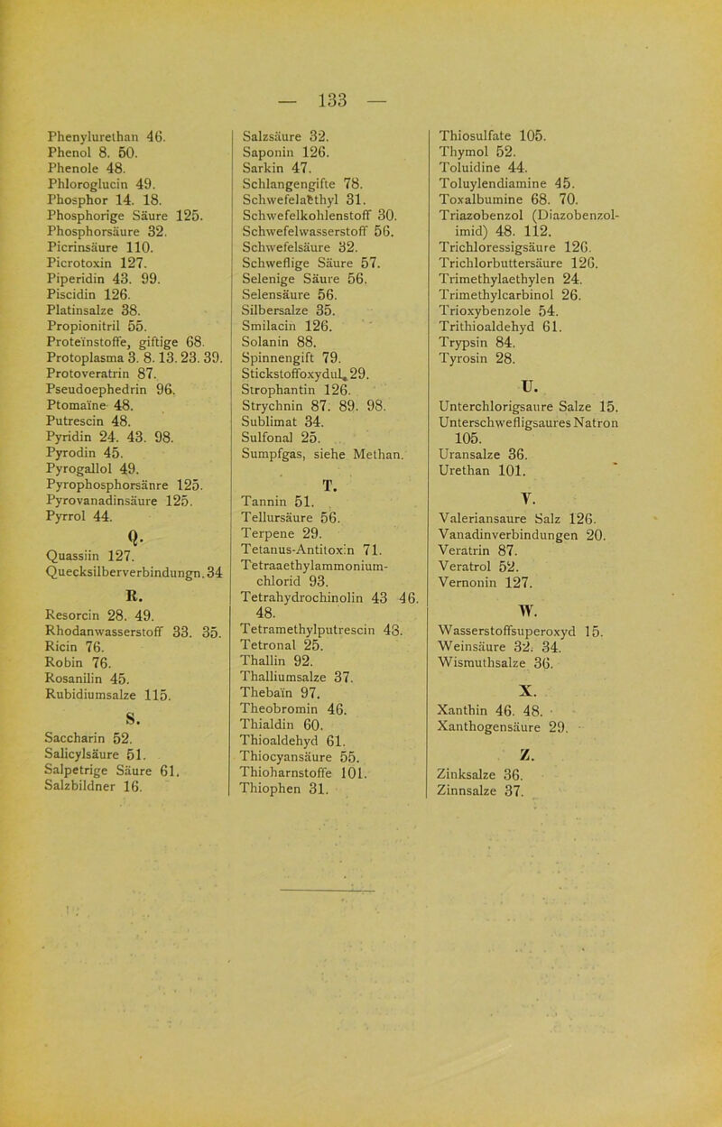Phenylurelhan 46. Phenol 8. 50. Phenole 48. Phloroglucin 49. Phosphor 14. 18. Phosphorige Säure 125. Phosphorsäure 32. Picrinsäure 110. Picrotoxin 127. Piperidin 43. 99. Piscidin 126. Platinsalze 38. Propionitril 55. Protei'nstoffe, giftige 68. Protoplasma 3. 8.13.23.39. Protoveratrin 87. Pseudoephedrin 96. Ptomaine 48. Putrescin 48. Pyridin 24. 43. 98. Pyrodin 45. Pyrogallol 49. Pyrophosphorsänre 125. Pyrovanadinsäure 125. Pyrrol 44. Q. Quassiin 127. Quecksilberverbindungn. 34 R. Resorcin 28. 49. Rhodanwasserstoff 33. 35. Ricin 76. Robin 76. Rosanilin 45. Rubidiumsalze 115. s. Saccharin 52. Salicylsäure 51. Salpetrige Säure 61. Salzbildner 16. Salzsäure 32. Saponin 126. Sarkin 47. Schlangengifte 78. Schwefelabthyl 31. Schwefelkohlenstoff 30. Schwefelwasserstoff 56. Schwefelsäure 32. Schweflige Säure 57. Selenige Säure 56. Selensäure 56. Silbersalze 35. Smilacin 126. Solanin 88. Spinnengift 79. Stickstoffoxydul, 29. Strophantin 126. Strychnin 87. 89. 98. Sublimat 34. Sulfonal 25. Sumpfgas, siehe Methan. T. Tannin 51. Tellursäure 56. Terpene 29. Tetanus-Antitoxin 71. Tetraaethylammonium- chlorid 93. Tetrahydrochinolin 43 46. 48. Tetramethylputrescin 48. Tetronal 25. Thallin 92. Thalliumsalze 37. Thebain 97. Theobromin 46. Thialdin 60. Thioaldehyd 61. Thiocyansäure 55. Thioharnstoffe 101. Thiophen 31. Thiosulfate 105. Thymol 52. Toluidine 44. Toluylendiamine 45. Toxalbumine 68. 70. Triazobenzol (Diazobenzol- imid) 48. 112. Trichloressigsäure 126. Trichlorbuttersäure 126. Trimethylaethylen 24. Trimethylcarbinol 26. Trioxybenzole 54. Trlthioaldehyd 61. Trypsin 84. Tyrosin 28. u. Unterchlorigsaure Salze 15. Unterschw'efligsaures Natron 105. Uransalze 36. Urethan 101. V. Valeriansaure Salz 126. Vanadinverbindungen 20. Veratrin 87. Veratrol 52. Vernonin 127. W. Wasserstoffsuperoxyd 15. Weinsäure 32. 34. Wismuthsalze 36. X. Xanthin 46. 48. ■ Xanthogensäure 29. Z. Zinksalze 36. Zinnsalze 37.
