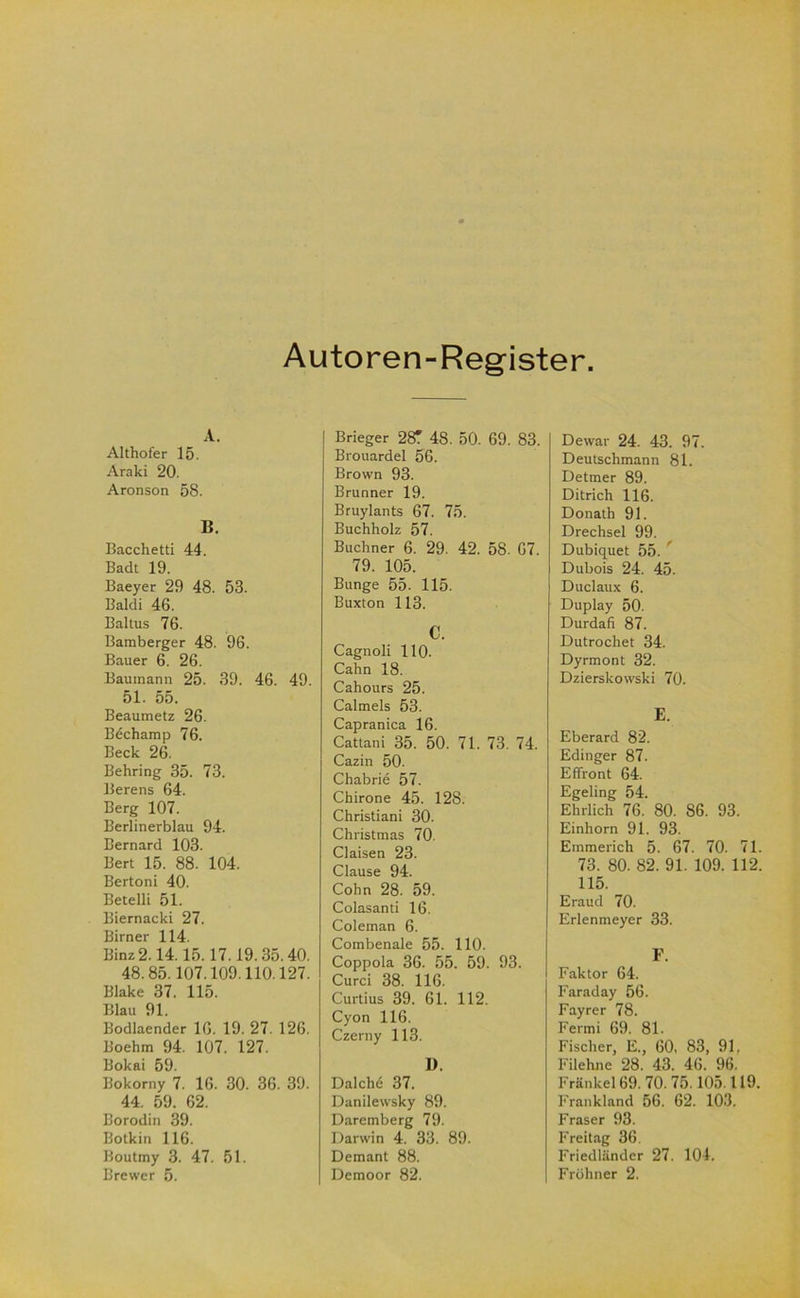 Autoren-Register A. Althofer 15. Araki 20. Aronson 58. B. Bacchetti 44. Badt 19. Baeyer 29 48. 53. Bald! 46. Bakus 76. Bamberger 48. 96. Bauer 6. 26. Bauinann 25. 39. 46. 49. 51. 55. Beaumetz 26. Bechamp 76. Beck 26. Behring 35. 73. Berens 64. Berg 107. Berlinerblau 94. Bernard 103. Bert 15. 88. 104. Bertoni 40. Betelli 51. Biernacki 27. Birner 114. Binz 2.14.15.17.19.35.40. 48.85.107.109.110.127. Blake 37. 115. Blau 91. Bodlaender 16. 19. 27. 126. Boehm 94. 107. 127. Bokai 59. Bokorny 7. 16. 30. 36. 39. 44. 59. 62. Borodin 39. Botkin 116. Boutmy 3. 47. 51. Brewer 5. Brieger 28T 48. 50. 69. 83. Brouardel 56. Brown 93. Brunner 19. Bruylants 67. 75. Buchholz 57. Büchner 6. 29. 42. 58. 67. 79. 105. Bunge 55. 115. Buxton 113. C. Cagnoli 110. Cahn 18. Cahours 25. Calmels 53. Capranica 16. Cattani 35. 50. 71. 73. 74. Cazin 50. Chabrie 57. Chirone 45. 128. Christian! 30. Christmas 70. Claisen 23. Clause 94. Cohn 28. 59. Colasanti 16. Coleman 6. Combenale 55. 110. Coppola 36. 55. 59. 93. Curci 38. 116. Curtius 39. 61. 112. Cyon 116. Czerny 113. I). Dalchö 37. Danilewsky 89. Daremberg 79. Darwin 4. 33. 89. Demant 88. Demoor 82. Dewar 24. 43. 97. Deutschmann 81. Detmer 89. Ditrich 116. Donath 91. Drechsel 99. Dubiquet 55. ' Dubois 24. 45. Duclaux 6. Duplay 50. Durdafi 87. Dutrochet 34. Dyrmont 32. Dzierskowski 70. E. Eberard 82. Edinger 87. Effront 64. Egeling 54. Ehrlich 76. 80. 86. 93. Einhorn 91. 93. Emmerich 5. 67. 70. 71. 73. 80. 82. 91. 109. 112. 115. Eraud 70. Erlenmeyer 33. F. Faktor 64. Faraday 56. Fayrer 78. Fermi 69. 81. Fischer, E., 60. 83, 91, Filehne 28. 43. 46. 96. Frankel 69. 70.75.105.119. Frankland 56. 62. 103. Fraser 93. Freitag 36. Friedländer 27. 104. Fröhner 2.