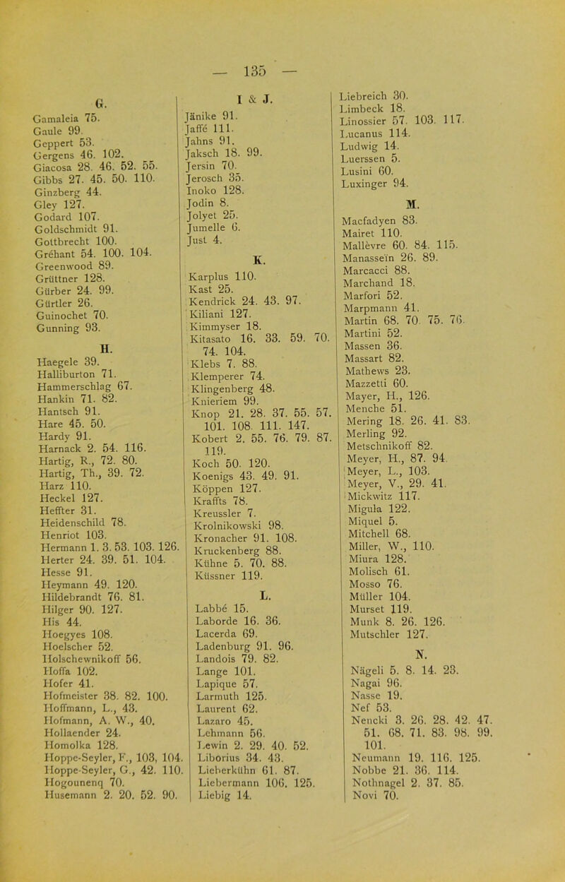 G. Gamaleia 75. Gaule 99. Geppert 53. Gergens 46. 102. Giacosa 28. 46. 52. 55. Gibbs 27. 45. 50. 110. Ginzberg 44. Gley 127. Godard 107. Goldschmidt 91. Goltbrecht 100. Grehant 54. 100. 104. Greenwood 89. Grüttner 128. Gürber 24. 99. Gürtler 26. Guinochet 70. Gunning 93. H. Haegele 39. Halliburton 71. Hammerschlag 67. Hankin 71. 82. Hantsch 91. Hare 45. 50. Hardy 91. Harnack 2. 54. 116. Hartig, R., 72. 80. Hartig, Th., 39. 72. Harz 110. Heckei 127. Heffter 31. Heidenschild 78. Henriot 103. Hermann 1. 3. 53. 103. 126. Herter 24. 39. 51. 104. Hesse 91. Heymann 49. 120. Hildebrandt 76. 81. Hilger 90. 127. His 44. Hoegyes 108. Hoelscher 52. HolschewnikofT 56. Hoffa 102. Hofer 41. Hofmeister 38. 82. 100. Hoffmann, L., 43. Hofmann, A. W., 40. Hollaender 24. Homolka 128. Hoppe-Seyler, F., 103, 104. Hoppe-Seyler, G., 42. 110. Hogounenq 70. Husemann 2. 20. 52. 90. 1 & J. Jänike 91. Jaffe 111. Jahns 91. Jaksch 18. 99. Jersin 70. Jerosch 35. Inoko 128. Jodin 8. Jolyet 25. Jumelle 6. Just 4. K. Karplus 110. Käst 25. Kendrick 24. 43. 97. Kiliani 127. Kimmyser 18. Kitasato 16. 33. 59. 70. 74. 104. Klebs 7. 88. Klemperer 74. Klingenberg 48. Knieriem 99. Knop 21. 28. 37. 55. 57. 101. 108. 111. 147. Kobert 2. 55. 76. 79. 87. 119. Koch 50. 120. Koenigs 43. 49. 91. Koppen 127. Kraffts 78. Kreussler 7. Krolnikowski 98. Kronacher 91. 108. Kruckenberg 88. Kühne 5. 70. 88. Küssner 119. L. Labbe 15. Laborde 16. 36. Lacerda 69. Ladenburg 91. 96. Landois 79. 82. Lange 101. Lapique 57. Larmuth 125. Laurent 62. Lazaro 45. Lehmann 56. J.ewin 2. 29. 40. 52. Liborius 34. 43. Lieberkühn 61. 87. Liebermann 106. 125. Liebig 14. Liebreich 30. Limbeck 18. Linossier 57. 103. 117. l.ucanus 114. Ludwig 14. Luerssen 5. Lusini 60. Luxinger 94. M. Macfadyen 83. Mairet 110. Mallevre 60. 84. 115. Manasse'in 26. 89. Marcacci 88. Marchand 18. Marfori 52. Marpmann 41. Martin 68. 70. 75. 76. Martini 52. Massen 36. Massart 82. Mathews 23. Mazzetti 60. Mayer, H., 126. Menche 51. Mering 18. 26. 4L 83. Merling 92. Metschnikoff 82. Meyer, H., 87. 94. 'Meyer, L., 103. Meyer, V., 29. 41. Mickwitz 117. Migula 122. Miquel 5. Mitchell 68. Miller, W., 110. Miura 128. Molisch 61. Mosso 76. Müller 104. Murset 119. Munk 8. 26. 126. Mutschler 127. N. Nägeli 5. 8. 14. 23. Nagai 96. Nasse 19. Nef 53. Nencki 3. 26. 28. 42. 47. 51. 68. 71. 83. 98. 99. 101. Neurn.inn 19. 116. 125. Nobbe 21. 36. 114. Nothnagel 2. 37. 85. Novi 70.