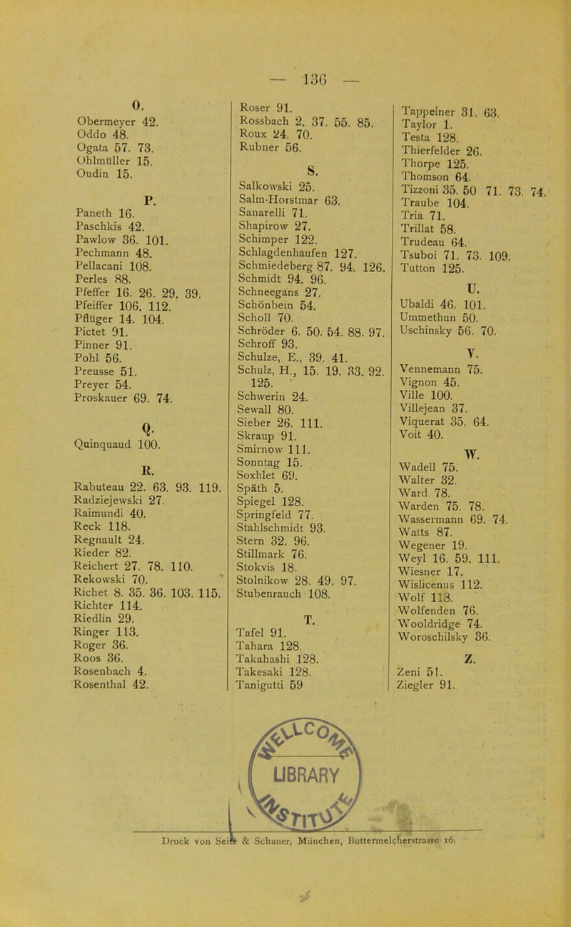 13Ü 0. Obermeyer 42. Oddo 48. Ogata 57. 73. ühlmüller 15. Oudin 15. P. Paneth 16. Paschkis 42. Pawlow 36. 101. Pechmann 48. Pellacani 108. Perles 88. Pfeffer 16. 26. 29. 39. Pfeiffer 106. 112. Pflüger 14. 104. Pictet 91. Pinner 91. Pohl 56. Preusse 51. Preyer 54. Proskauer 69. 74. Quinquaud 100. R. Rabuteau 22. 63. 93. 119. Radziejewski 27. Raimundi 40. Reck 118. Regnault 24. Rieder 82. Reichert 27. 78. 110. Rekowski 70. Richet 8. 35. 36. 103. 115. Richter 114. Riedlin 29. Ringer 113. Roger 36. Roos 36. Rosenbach 4. Rosenthal 42. Unick von Seil Roser 91. Rossbach 2. 37. 55. 85. Roux 24. 70. Rubner 56. S. Salkowski 25. Salm-Horstmar 63. Sanarelli 71. Shapirow 27. Schimper 122. Schlagdenhaufen 127. Schmiedeberg 87. 94. 126. Schmidt 94. 96. Schneegans 27. Schönbem 54. Scholl 70. Schröder 6. 50. 54. 88. 97. Schroff 93. Schulze, E., 39. 41. Schulz, H., 15. 19. 33. 92. 125. Schwerin 24. Sewall 80. Sieber 26. 111. Skraup 91. Smirnow 111. Sonntag 15. Soxhlet 69. Späth 5. Spiegel 128. Springfeld 77. Stahlschmidt 93. Stern 32. 96. Stillmark 76. Stokvis 18. Stolnikow 28. 49. 97. Stubenrauch 108. T. Tafel 91. Tahara 128. Takahashi 128. Takesaki 128. Tanigutti 59 Tappeiner 31. 63. Taylor 1. Testa 128. Thierfelder 26. Thorpe 125. Thomson 64. Tizzoni 35. 50 71. 73. 74. Traube 104. Tria 71. Trillat 58. Trudeau 64. Tsuboi 71. 73. 109. Tutton 125. U. Ubaldi 46. 101. Ummethun 50. Uschinsky 56. 70. V. Vennemann 75. Vignon 45. Ville 100. Villejean 37. Viquerat 35. 64. Voit 40. w. Wadell 75. Walter 32. Ward 78. Warden 75. 78. Wassermann 69. 74. Watts 87. Wegener 19. Weyl 16. 59. 111. Wiesner 17. Wisliceniis 112. Wolf 118. Wolfenden 76. Wooldridge 74. Woroschilsky 36. Z. Zeni 51. Ziegler 91. & Schauer, München, Huttermelcherstrassc i6.