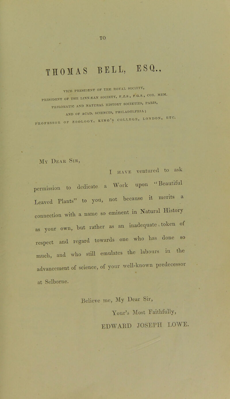 TO THOMAS HELL, ESQ., VICE rRESIDENT OF THE ROYAL SOCIETY, patient of the l.nn.ean society. f.Z.s, fg.s., cor. mem. PIIILOMATIC AND NATURAL HISTORY SOCIETIES, PARIS, AND OF ACAD. SCIENCES, PHILADELPHIA 5 PRO F ESSO It .. ZOOLOOT. K.NO’f COLLEGE. LOEOOE, ETC. Mv Dear Sir, I have ventured to ask permission to dedicate a Work upon “Beautiful Leaved Plants” to you, not because it merits connection ivitb a name so eminent in Natural History as your own, but rather as an inadequate token of respeet and regard towards one who has done so much, and who still emulates the labours in the advancement of science, of your well-known predecessor at Selborne. Believe me, My Dear Sii, Your’d Most Faithfully, EDWARD JOSEPH LOWE.